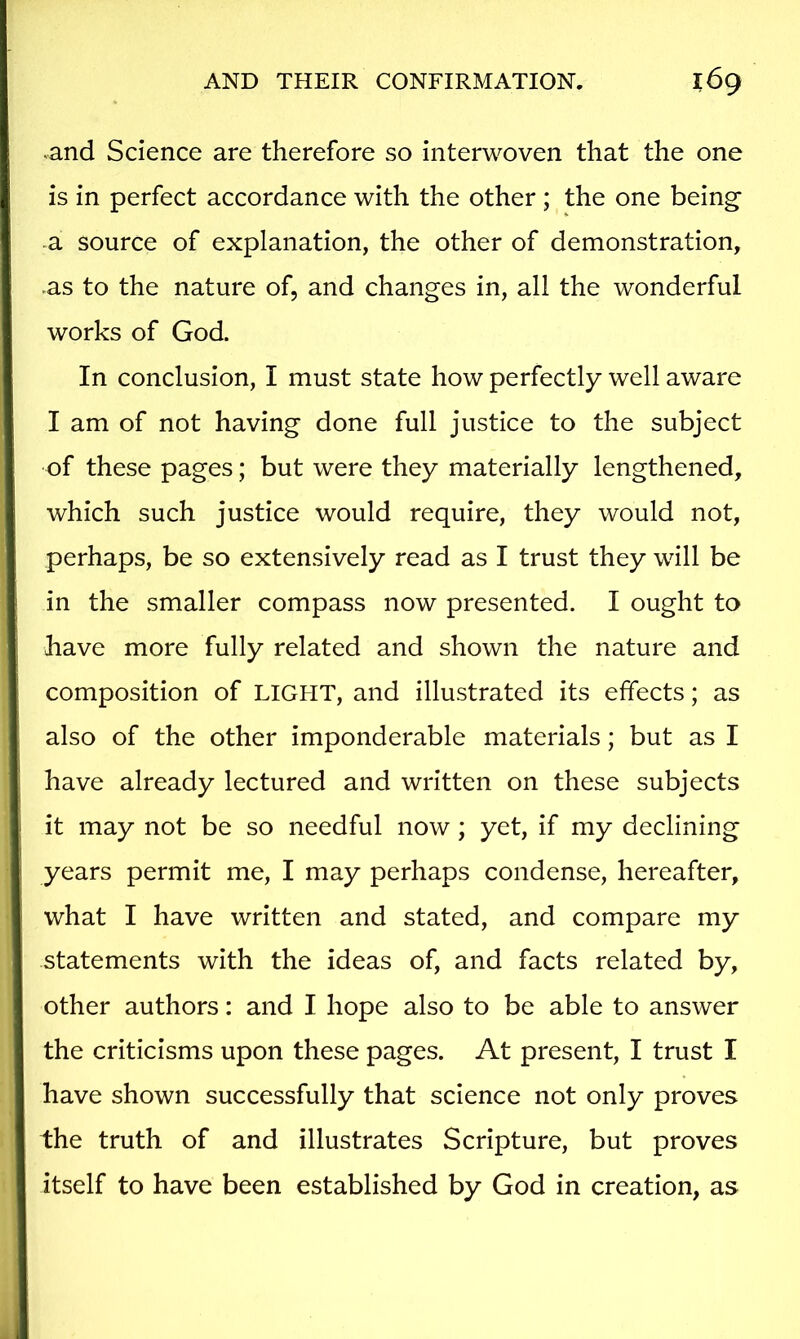 and Science are therefore so interwoven that the one is in perfect accordance with the other ; the one being- a. source of explanation, the other of demonstration, as to the nature of, and changes in, all the wonderful works of God. In conclusion, I must state how perfectly well aware I am of not having done full justice to the subject of these pages; but were they materially lengthened, which such justice would require, they would not, perhaps, be so extensively read as I trust they will be in the smaller compass now presented. I ought to have more fully related and shown the nature and composition of LIGHT, and illustrated its effects; as also of the other imponderable materials; but as I have already lectured and written on these subjects it may not be so needful now; yet, if my declining years permit me, I may perhaps condense, hereafter, what I have written and stated, and compare my statements with the ideas of, and facts related by, other authors: and I hope also to be able to answer the criticisms upon these pages. At present, I trust I have shown successfully that science not only proves the truth of and illustrates Scripture, but proves itself to have been established by God in creation, as