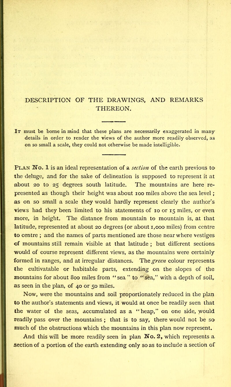 DESCRIPTION OF THE DRAWINGS, AND REMARKS THEREON. It must be borne In mind that these plans are necessarily exaggerated In many details in order to render the views of the author more readily observed, as on so small a scale, they could not otherwise be made intelligible. Plan iNo. 1 is an ideal representation of a section of the earth previous to the deluge, and for the sake of delineation is supposed to represent it at about 20 to 25 degrees south latitude. The mountains are here re- presented as though their height was about 100 miles above the sea level; as on so small a scale they would hardly represent clearly the author’s views had they been limited to his statements of 10 or 15 miles, or even more, in height. The distance from mountain to mountain is, at that latitude, represented at about 20 degrees (or about 1,000 miles) from centre to centre ; and the names of parts mentioned are those near where vestiges of mountains still remain visible at that latitude ; but different sections would of course represent different views, as the mountains were certainly formed in ranges, and at irregular distances. The green colour represents the cultivatable or habitable parts, extending on the slopes of the mountains for about 800 miles from sea ” to sea,” with a depth of soil, as seen in the plan, of 40 or 50 miles. Now, were the mountains and soil proportionately reduced in the plan to the author’s statements and views, it would at once be readily seen that the water of the seas, accumulated as a heap,” on one side, )vould readily pass over the mountains ; that is to say, there would not be so much of the obstructions which the mountains in this plan now represent. And this will be more readily seen in plan No. 2, which represents a. section of a portion of the earth extending only so as to include a section of