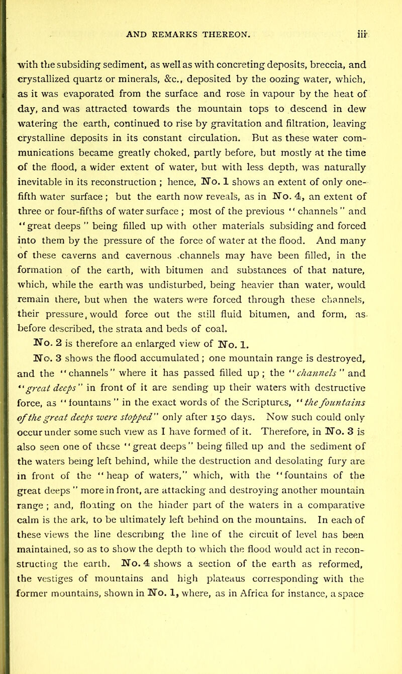 AND REMARKS THEREON. nr ■with the subsiding sediment, as well as with concreting deposits, breccia, and crystallized quartz or minerals, &c., deposited by the oozing water, which, as it was evaporated from the surface and rose in vapour by the heat of day, and was attracted towards the mountain tops to descend in dew watering the earth, continued to rise by gravitation and filtration, leaving crystalline deposits in its constant circulation. But as these water com- munications became greatly choked, partly before, but mostly at the time of the flood, a wider extent of water, but with less depth, was naturally inevitable in its reconstruction ; hence, TTo. 1 shows an extent of only one- fifth water surface ; but the earth now reveals, as in No. 4, an extent of three or four-fifths of water surface ; most of the previous “ channels ” and “great deeps ” being filled up with other materials subsiding and forced into them by the pressure of the force of water at the flood. And many of these caverns and cavernous .channels may have been filled, in the formation of the earth, with bitumen and substances of that nature, which, while the earth was undisturbed, being heavier than water, would remain there, but when the waters were forced through these channels, their pressure, would force out the still fluid bitumen, and form, as. before described, the strata and beds of coal. No. 2 is therefore an enlarged view of No. 1. No. 3 shows the flood accumulated ; one mountain range is destroyed,, and the “channels” where it has passed filled up; the channels and great deeps in front of it are sending up their waters with destructive force, as “ lountams ” in the exact words of the Scriptures, thefoimtains of the great deeps were stopped only after 150 days. Now such could only occur under some such view as I have formed of it. Therefore, in No. 3 is also seen one of these “great deeps” being filled up and the sediment of the waters being left behind, while the destruction and desolating fury are in front of the “heap of waters,” which, with the “fountains of the great deeps ” more in front, are attacking and destroying another mountain range ; and, floating on the hinder part of the waters in a comparative calm is the ark, to be ultimately left behind on the mountains. In each of these views the line describing the line of the circuit of level has been maintained, so as to show the depth to which the flood would act in recon- structing the earth. No. 4 shows a section of the earth as reformed, the vestiges of mountains and high plateaus corresponding with the former mountains, shown in No. 1, where, as in Africa for instance, a space