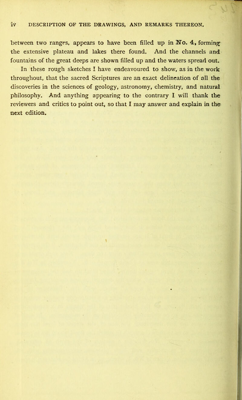 l)etween two ranges, appears to have been filled up in No. 4, forming the extensive plateau and lakes there found. And the channels and fountains of the great deeps are shown filled up and the waters spread out. In these rough sketches I have endeavoured to show, as in the work throughout, that the sacred Scriptures are an exact delineation of all the discoveries in the sciences of geology, astronomy, chemistry, and natural philosophy. And anything appearing to the contrary I will thank the reviewers and critics to point out, so that I may answer and explain in the next edition.