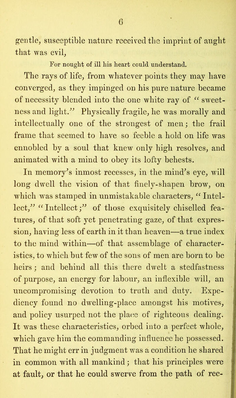 gentle, susceptible nature received the imprint of aught that was evil, For nought of ill his heart could understand. The rays of life, from whatever points they may have converged, as they impinged on his pure nature became of necessity blended into the one white ray of “ sweet- ness and light. Physically fragile, he was morally and intellectually one of the strongest of men; the frail frame that seemed to have so feeble a hold on life was ennobled by a soul that knew only high resolves, and animated with a mind to obey its lofty behests. In memory’s inmost recesses, in the mind's eye, will long dwell the vision of that finely-shapen brow, on which was stamped in unmistakable characters, “ Intel- lect, u Intellectof those exquisitely chiselled fea- tures, of that soft yet penetrating gaze, of that expres- sion, having less of earth in it than heaven—a true index to the mind within—of that assemblage of character- istics, to which but few of the sons of men are born to be heirs; and behind all this there dwelt a stedfastness of purpose, an energy for labour, an inflexible will, an uncompromising devotion to truth and duty. Expe- diency found no dwelling-place amongst his motives, and policy usurped not the plane of righteous dealing. It was these characteristics, orbed into a perfect whole, which gave him the commanding influence he possessed. That he might err in judgment was a condition he shared in common with all mankind; that his principles were at fault, or that he could swerve from the path of rec-