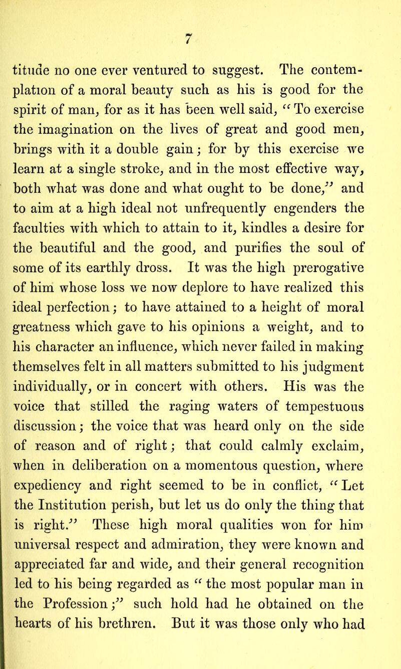 tituae no one ever ventured to suggest. The contem- plation of a moral beauty such as his is good for the spirit of man, for as it has been well said, “ To exercise the imagination on the lives of great and good men, brings with it a double gain; for by this exercise we learn at a single stroke, and in the most effective way, both what was done and what ought to be done,” and to aim at a high ideal not unfrequently engenders the faculties with which to attain to it, kindles a desire for the beautiful and the good, and purifies the soul of some of its earthly dross. It was the high prerogative of him whose loss we now deplore to have realized this ideal perfection; to have attained to a height of moral greatness which gave to his opinions a weight, and to his character an influence, which never failed in making themselves felt in all matters submitted to his judgment individually, or in concert with others. His was the voice that stilled the raging waters of tempestuous discussion; the voice that was heard only on the side of reason and of right; that could calmly exclaim, when in deliberation on a momentous question, where expediency and right seemed to be in conflict, “Let the Institution perish, but let us do only the thing that is right ” These high moral qualities won for him universal respect and admiration, they were known and appreciated far and wide, and their general recognition led to his being regarded as “ the most popular man in the Professionsuch hold had he obtained on the hearts of his brethren. But it was those only who had