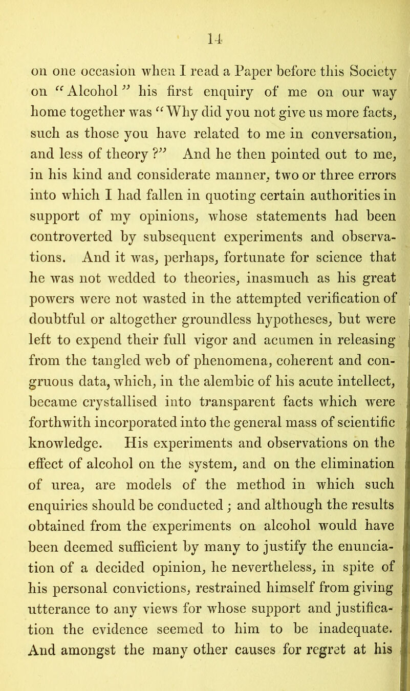 on one occasion when I read a Paper before this Society on Alcohol ” his first enquiry of me on our way home together was “ Why did you not give us more facts, such as those you have related to me in conversation, and less of theory ?” And he then pointed out to me, in his kind and considerate manner, two or three errors into which I had fallen in quoting certain authorities in support of my opinions, whose statements had been controverted by subsequent experiments and observa- tions. And it was, perhaps, fortunate for science that he was not wedded to theories, inasmuch as his great powers were not wasted in the attempted verification of doubtful or altogether groundless hypotheses, hut were left to expend their full vigor and acumen in releasing from the tangled web of phenomena, coherent and con- gruous data, which, in the alembic of his acute intellect, became crystallised into transparent facts which were forthwith incorporated into the general mass of scientific knowledge. His experiments and observations on the effect of alcohol on the system, and on the elimination of urea, are models of the method in which such enquiries should be conducted ; and although the results obtained from the experiments on alcohol would have been deemed sufficient by many to justify the enuncia- tion of a decided opinion, he nevertheless, in spite of his personal convictions, restrained himself from giving utterance to any views for whose support and justifica- tion the evidence seemed to him to be inadequate. And amongst the many other causes for regret at his