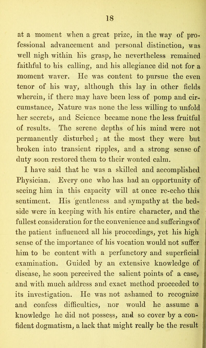 at a moment when a great prize, in the way of pro- fessional advancement and personal distinction, was well nigh within his grasp, lie nevertheless remained faithful to his calling, and his allegiance did not for a moment waver. He was content to pursue the even tenor of his way, although this lay in other fields wherein, if there may have been less of pomp and cir- cumstance, Nature was none the less willing to unfold her secrets, and Science became none the less fruitful of results. The serene depths of his mind were not permanently disturbed; at the most they were but broken into transient ripples, and a strong sense of duty soon restored them to their wonted calm. I have said that he was a skilled and accomplished Physician. Every one who has had an opportunity of seeing him in this capacity will at once re-echo this sentiment. His gentleness and sympathy at the bed- side were in keeping with his entire character, and the fullest consideration for the convenience and sufferings of the patient influenced all his proceedings, yet his high sense of the importance of his vocation would not suffer him to be content with a perfunctory and superficial examination. Guided by an extensive knowledge of disease, he soon perceived the salient points of a case, and with much address and exact method proceeded to its investigation. He was not ashamed to recognize and confess difficulties, nor would he assume a knowledge he did not possess, and so cover by a con- fident dogmatism, a lack that might really be the result