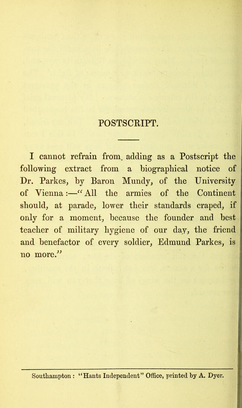 POSTSCRIPT. I cannot refrain from, adding as a Postscript the following extract from a biographical notice of Dr. Parkes, by Baron Mundy, of the University of Vienna:—“ All the armies of the Continent should, at parade, lower their standards craped, if only for a moment, because the founder and best teacher of military hygiene of our day, the friend and benefactor of every soldier, Edmund Parkes, is no more.” Southampton : “Hants Independent” Office, printed by A. Dyer.