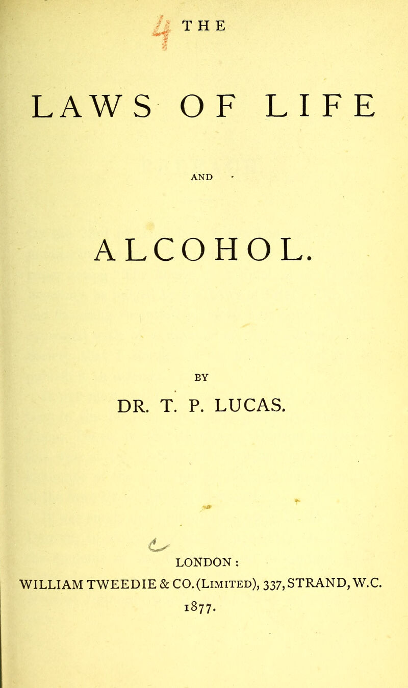 THE LAWS OF LIFE AND ALCOHOL. DR. T. P. LUCAS. LONDON: WILLIAM TWEEDIE & CO.(Limited), 337,STRAND, W.C. 1877.