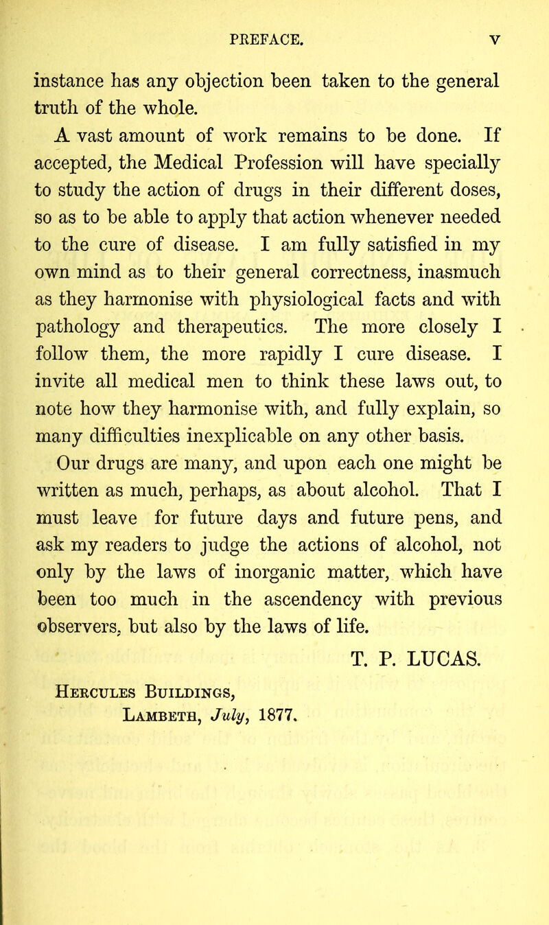 instance has any objection been taken to the general truth of the whole. A vast amount of work remains to be done. If accepted, the Medical Profession will have specially to study the action of drugs in their different doses, so as to be able to apply that action whenever needed to the cure of disease. I am fully satisfied in my own mind as to their general correctness, inasmuch as they harmonise with physiological facts and with pathology and therapeutics. The more closely I follow them, the more rapidly I cure disease. I invite all medical men to think these laws out, to note how they harmonise with, and fully explain, so many difficulties inexplicable on any other basis. Our drugs are many, and upon each one might be written as much, perhaps, as about alcohol. That I must leave for future days and future pens, and ask my readers to judge the actions of alcohol, not only by the laws of inorganic matter, which have been too much in the ascendency with previous observers, but also by the laws of life. Hercules Buildings, Lambeth, July, 1877. T. P. LUCAS.