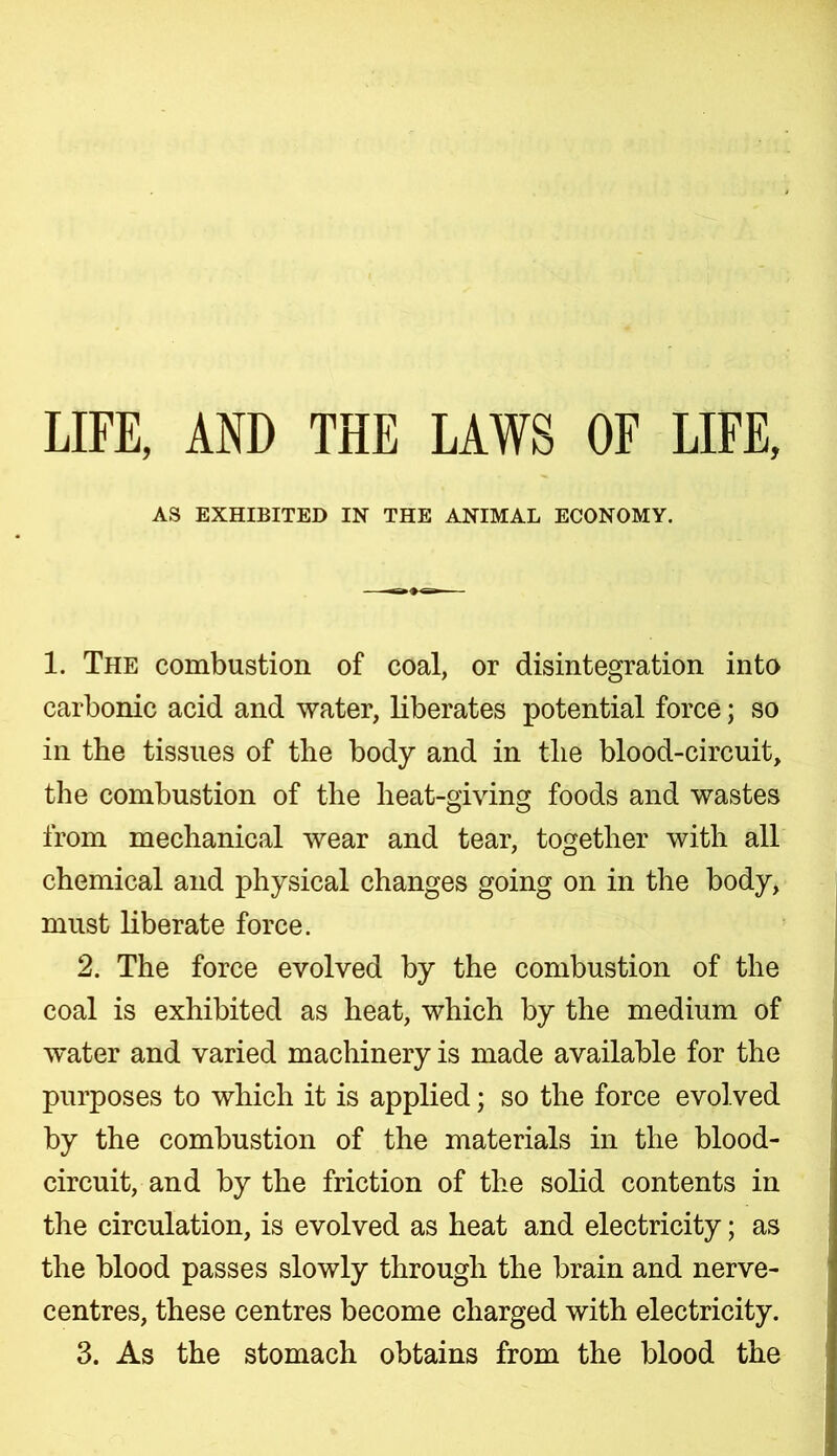 LITE, AND THE LAWS OF LIFE, AS EXHIBITED IN THE ANIMAL ECONOMY. 1. The combustion of coal, or disintegration into carbonic acid and water, liberates potential force; so in the tissues of the body and in the blood-circuit, the combustion of the heat-giving foods and wastes from mechanical wear and tear, together with all chemical and physical changes going on in the body, must liberate force. 2. The force evolved by the combustion of the coal is exhibited as heat, which by the medium of water and varied machinery is made available for the purposes to which it is applied; so the force evolved by the combustion of the materials in the blood- circuit, and by the friction of the solid contents in the circulation, is evolved as heat and electricity; as the blood passes slowly through the brain and nerve- centres, these centres become charged with electricity. 3. As the stomach obtains from the blood the