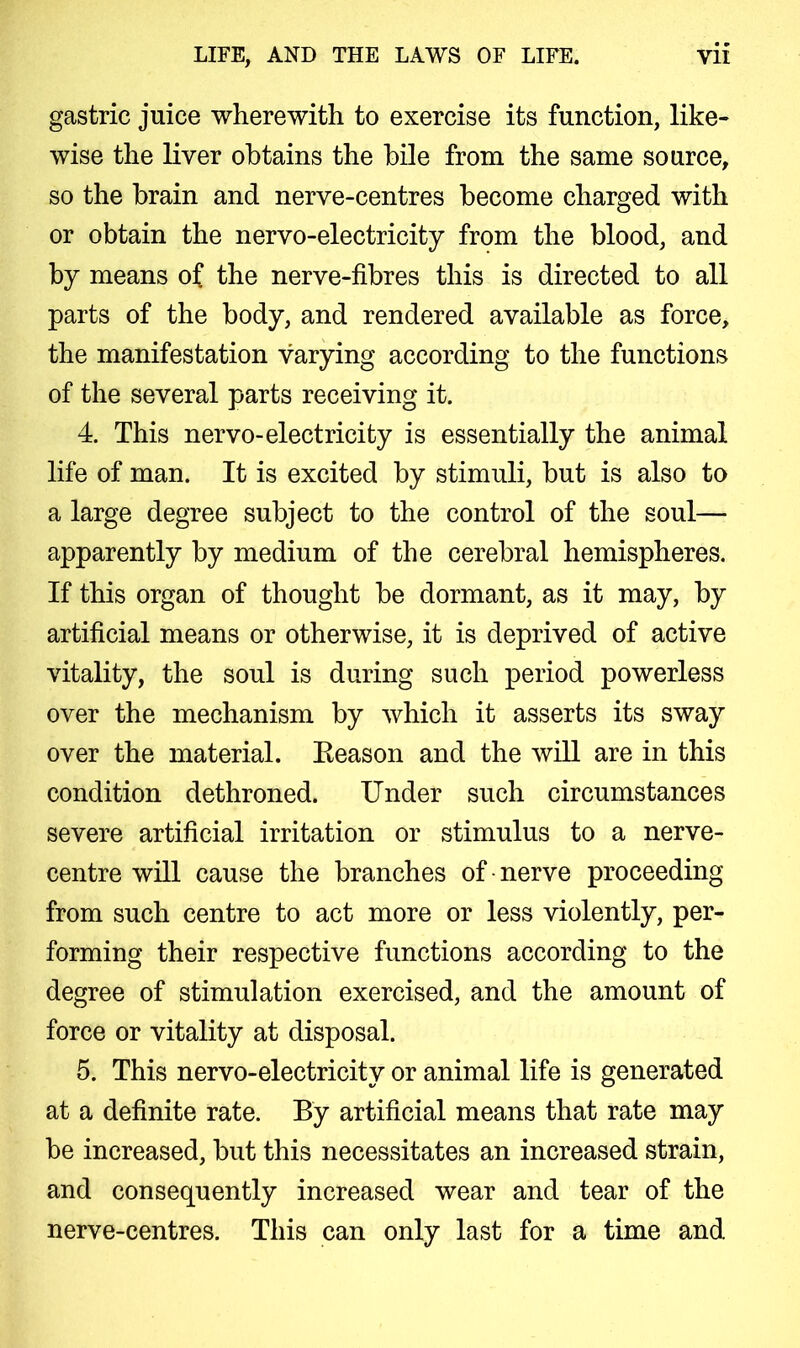 gastric juice wherewith to exercise its function, like- wise the liver obtains the bile from the same source, so the brain and nerve-centres become charged with or obtain the nervo-electricity from the blood, and by means of the nerve-fibres this is directed to all parts of the body, and rendered available as force, the manifestation varying according to the functions of the several parts receiving it. 4. This nervo-electricity is essentially the animal life of man. It is excited by stimuli, but is also to a large degree subject to the control of the soul— apparently by medium of the cerebral hemispheres. If this organ of thought be dormant, as it may, by artificial means or otherwise, it is deprived of active vitality, the soul is during such period powerless over the mechanism by which it asserts its sway over the material. Reason and the will are in this condition dethroned. Under such circumstances severe artificial irritation or stimulus to a nerve- centre will cause the branches of • nerve proceeding from such centre to act more or less violently, per- forming their respective functions according to the degree of stimulation exercised, and the amount of force or vitality at disposal. 5. This nervo-electricity or animal life is generated at a definite rate. By artificial means that rate may be increased, but this necessitates an increased strain, and consequently increased wear and tear of the nerve-centres. This can only last for a time and