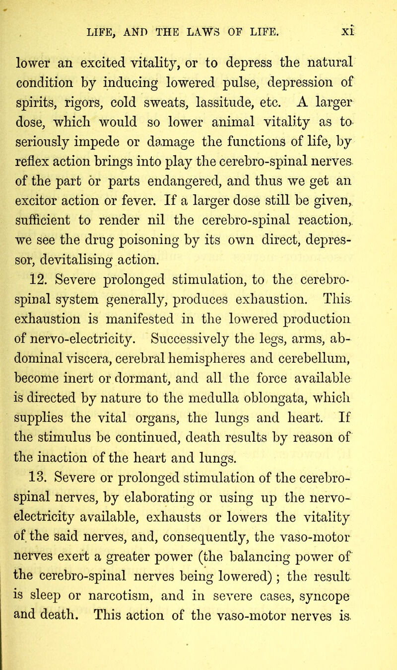 lower an excited vitality, or to depress the natural condition by inducing lowered pulse, depression of spirits, rigors, cold sweats, lassitude, etc. A larger dose, which would so lower animal vitality as to seriously impede or damage the functions of life, by reflex action brings into play the cerebro-spinal nerves of the part or parts endangered, and thus we get an excitor action or fever. If a larger dose still he given, sufficient to render nil the cerebro-spinal reaction,, we see the drug poisoning by its own direct, depres- sor, devitalising action. 12. Severe prolonged stimulation, to the cerebro- spinal system generally, produces exhaustion. This exhaustion is manifested in the lowered production of nervo-electricity. Successively the legs, arms, ab- dominal viscera, cerebral hemispheres and cerebellum, become inert or dormant, and all the force available is directed by nature to the medulla oblongata, which supplies the vital organs, the lungs and heart. If the stimulus be continued, death results by reason of the inaction of the heart and lungs. 13. Severe or prolonged stimulation of the cerebro- spinal nerves, by elaborating or using up the nervo- electricity available, exhausts or lowers the vitality of the said nerves, and, consequently, the vaso-motor nerves exert a greater power (the balancing power of the cerebro-spinal nerves being lowered) ; the result is sleep or narcotism, and in severe cases, syncope and death. This action of the vaso-motor nerves is