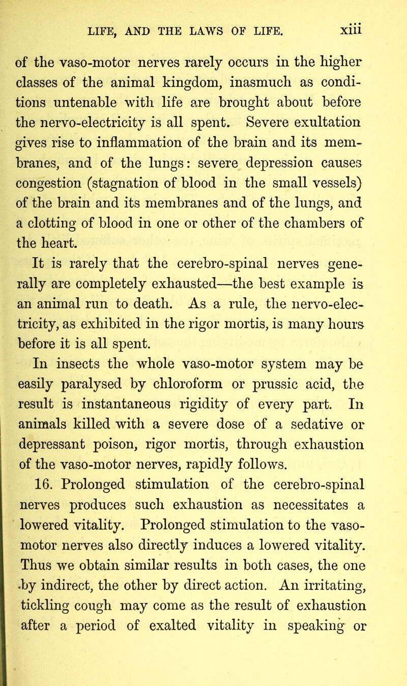 of the vaso-motor nerves rarely occurs in the higher classes of the animal kingdom, inasmuch as condi- tions untenable with life are brought about before the nervo-electricity is all spent. Severe exultation gives rise to inflammation of the brain and its mem- branes, and of the lungs: severe depression causes congestion (stagnation of blood in the small vessels) of the brain and its membranes and of the lungs, and a clotting of blood in one or other of the chambers of the heart. It is rarely that the cerebro-spinal nerves gene- rally are completely exhausted—the best example is an animal run to death. As a rule, the nervo-elec- tricity, as exhibited in the rigor mortis, is many hours before it is all spent. In insects the whole vaso-motor system may be easily paralysed by chloroform or prussic acid, the result is instantaneous rigidity of every part. In animals killed with a severe dose of a sedative or depressant poison, rigor mortis, through exhaustion of the vaso-motor nerves, rapidly follows. 16. Prolonged stimulation of the cerebro-spinal nerves produces such exhaustion as necessitates a lowered vitality. Prolonged stimulation to the vaso- motor nerves also directly induces a lowered vitality. Thus we obtain similar results in both cases, the one .by indirect, the other by direct action. An irritating, tickling cough may come as the result of exhaustion after a period of exalted vitality in speaking or