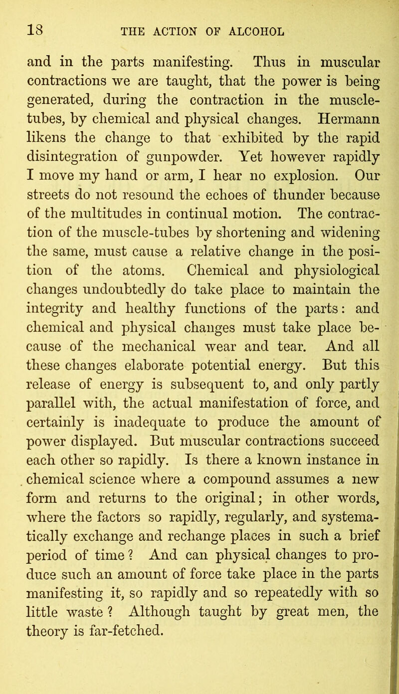 and in the parts manifesting. Thus in muscular contractions we are taught, that the power is being generated, during the contraction in the muscle- tubes, by chemical and physical changes. Hermann likens the change to that exhibited by the rapid disintegration of gunpowder. Yet however rapidly I move my hand or arm, I hear no explosion. Our streets do not resound the echoes of thunder because of the multitudes in continual motion. The contrac- tion of the muscle-tubes by shortening and widening the same, must cause a relative change in the posi- tion of the atoms. Chemical and physiological changes undoubtedly do take place to maintain the integrity and healthy functions of the parts: and chemical and physical changes must take place be- cause of the mechanical wear and tear. And all these changes elaborate potential energy. But this release of energy is subsequent to, and only partly parallel with, the actual manifestation of force, and certainly is inadequate to produce the amount of power displayed. But muscular contractions succeed each other so rapidly. Is there a known instance in chemical science where a compound assumes a new form and returns to the original; in other words, where the factors so rapidly, regularly, and systema- tically exchange and rechange places in such a brief period of time ? And can physical changes to pro- duce such an amount of force take place in the parts manifesting it, so rapidly and so repeatedly with so little waste ? Although taught by great men, the theory is far-fetched.