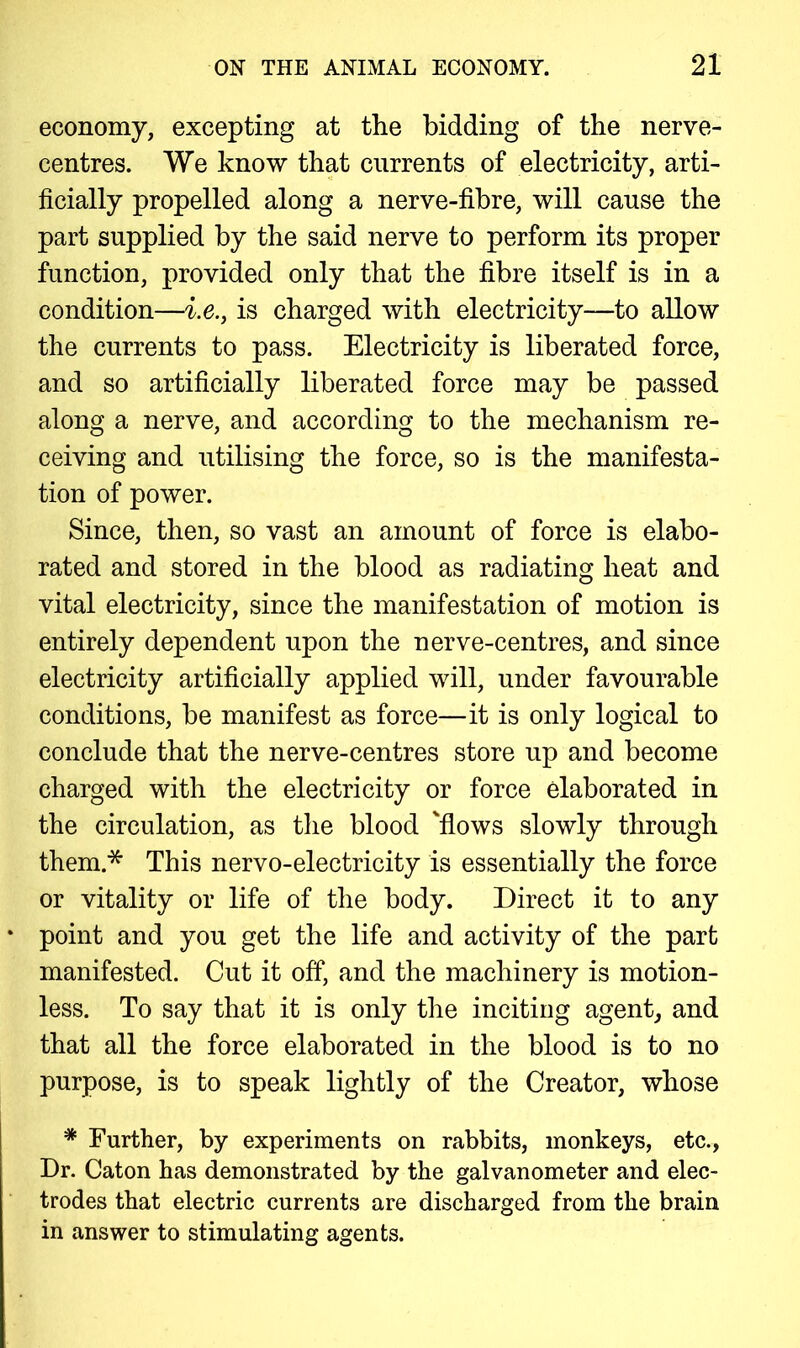 economy, excepting at the bidding of the nerve- centres. We know that currents of electricity, arti- ficially propelled along a nerve-fibre, will cause the part supplied by the said nerve to perform its proper function, provided only that the fibre itself is in a condition—i.e., is charged with electricity—to allow the currents to pass. Electricity is liberated force, and so artificially liberated force may be passed along a nerve, and according to the mechanism re- ceiving and utilising the force, so is the manifesta- tion of power. Since, then, so vast an amount of force is elabo- rated and stored in the blood as radiating heat and vital electricity, since the manifestation of motion is entirely dependent upon the nerve-centres, and since electricity artificially applied will, under favourable conditions, be manifest as force—it is only logical to conclude that the nerve-centres store up and become charged with the electricity or force elaborated in the circulation, as the blood 'flows slowly through them* This nervo-electricity is essentially the force or vitality or life of the body. Direct it to any point and you get the life and activity of the part manifested. Cut it off, and the machinery is motion- less. To say that it is only the inciting agent, and that all the force elaborated in the blood is to no purpose, is to speak lightly of the Creator, whose * Further, by experiments on rabbits, monkeys, etc., Dr. Caton has demonstrated by the galvanometer and elec- trodes that electric currents are discharged from the brain in answer to stimulating agents.