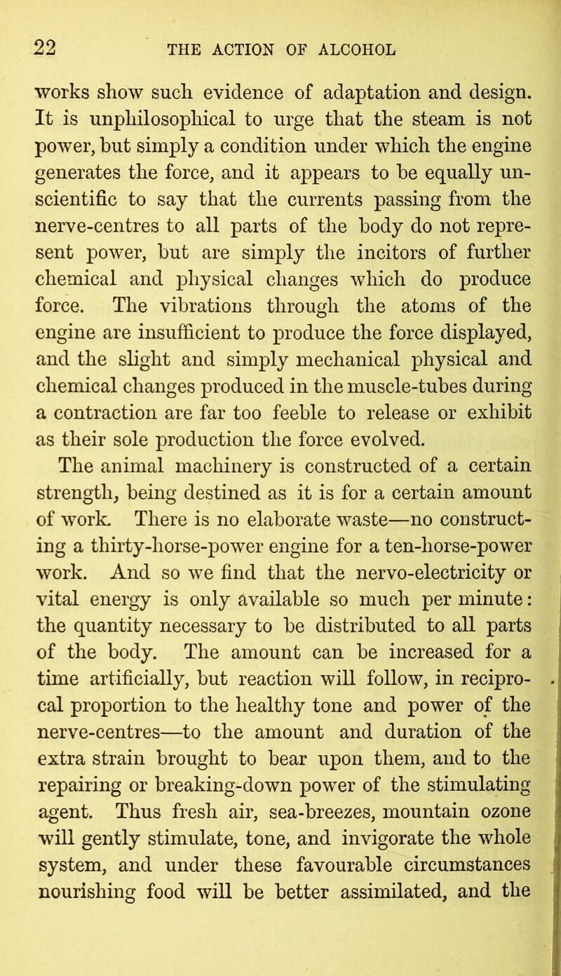 works show such evidence of adaptation and design. It is unpliilosophical to urge that the steam is not power, but simply a condition under which the engine generates the force, and it appears to be equally un- scientific to say that the currents passing from the nerve-centres to all parts of the body do not repre- sent power, but are simply the incitors of further chemical and physical changes which do produce force. The vibrations through the atoms of the engine are insufficient to produce the force displayed, and the slight and simply mechanical physical and chemical changes produced in the muscle-tubes during a contraction are far too feeble to release or exhibit as their sole production the force evolved. The animal machinery is constructed of a certain strength, being destined as it is for a certain amount of work. There is no elaborate waste—no construct- ing a thirty-liorse-power engine for a ten-horse-power work. And so we find that the nervo-electricity or vital energy is only available so much per minute: the quantity necessary to be distributed to all parts of the body. The amount can be increased for a time artificially, but reaction will follow, in recipro- cal proportion to the healthy tone and power of the nerve-centres—to the amount and duration of the extra strain brought to bear upon them, and to the repairing or breaking-down power of the stimulating agent. Thus fresh air, sea-breezes, mountain ozone will gently stimulate, tone, and invigorate the whole system, and under these favourable circumstances nourishing food will be better assimilated, and the