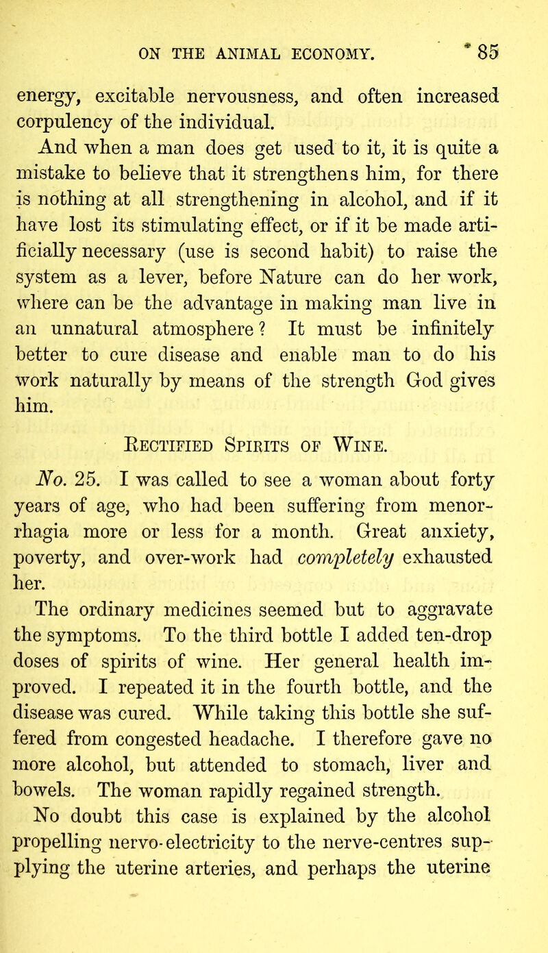 energy, excitable nervousness, and often increased corpulency of the individual. And when a man does get used to it, it is quite a mistake to believe that it strengthens him, for there is nothing at all strengthening in alcohol, and if it have lost its stimulating effect, or if it be made arti- ficially necessary (use is second habit) to raise the system as a lever, before Nature can do her work, where can be the advantage in making man live in an unnatural atmosphere ? It must be infinitely better to cure disease and enable man to do his work naturally by means of the strength God gives him. Bectified Spirits of Wine. No. 25. I was called to see a woman about forty years of age, who had been suffering from menor- rhagia more or less for a month. Great anxiety, poverty, and over-work had completely exhausted her. The ordinary medicines seemed but to aggravate the symptoms. To the third bottle I added ten-drop doses of spirits of wine. Her general health im- proved. I repeated it in the fourth bottle, and the disease was cured. While taking this bottle she suf- fered from congested headache. I therefore gave no more alcohol, but attended to stomach, liver and bowels. The woman rapidly regained strength. No doubt this case is explained by the alcohol propelling nervo-electricity to the nerve-centres sup- plying the uterine arteries, and perhaps the uterine