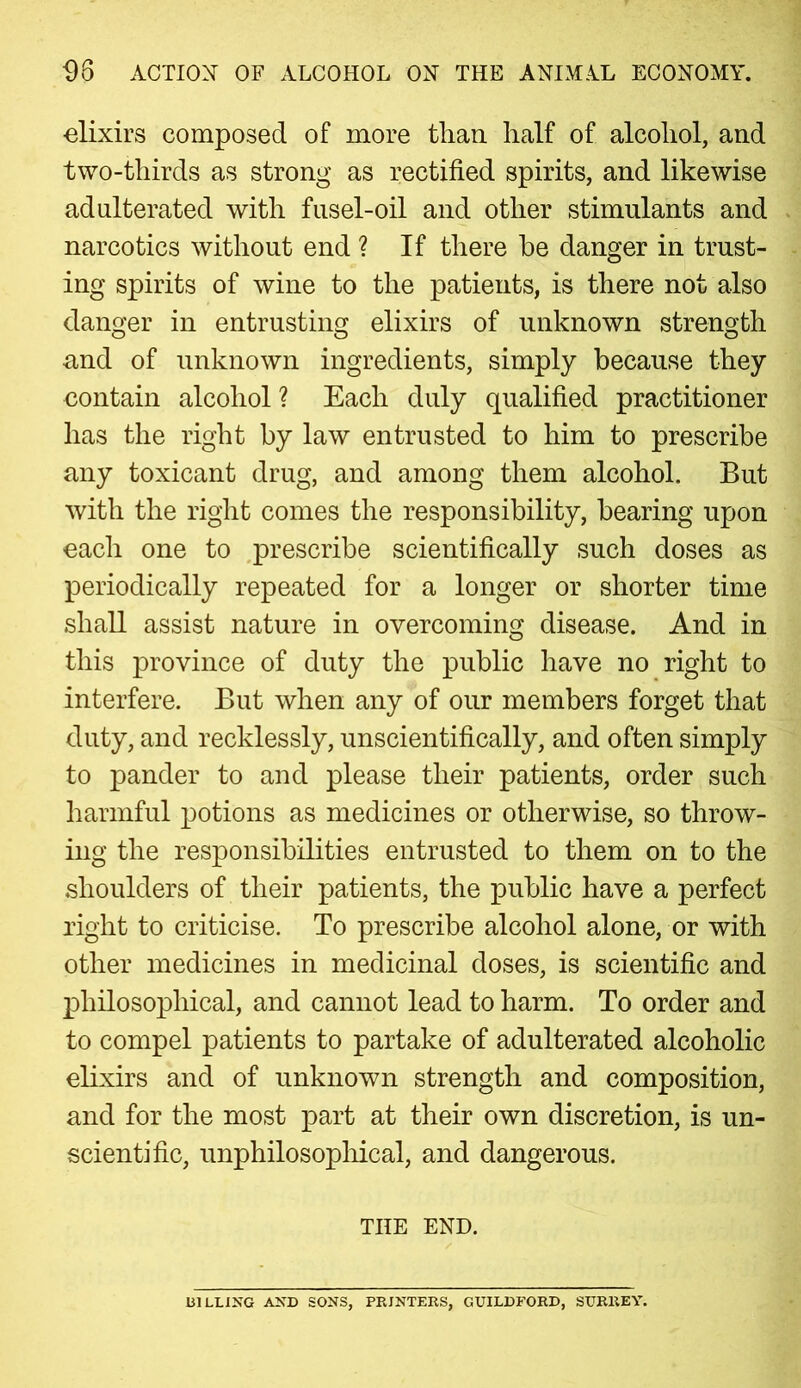 98 ACTION OF ALCOHOL ON THE ANIMAL ECONOMY. elixirs composed of more tliaii half of alcohol, and two-thirds as strong as rectified spirits, and likewise adulterated with fusel-oil and other stimulants and narcotics without end ? If there he danger in trust- ing spirits of wine to the patients, is there not also danger in entrusting elixirs of unknown strength •and of unknown ingredients, simply because they contain alcohol ? Each duly qualified practitioner has the right by law entrusted to him to prescribe any toxicant drug, and among them alcohol. But with the right comes the responsibility, bearing upon each one to prescribe scientifically such doses as periodically repeated for a longer or shorter time shall assist nature in overcoming disease. And in this province of duty the public have no right to interfere. But when any of our members forget that duty, and recklessly, unscientifically, and often simply to pander to and please their patients, order such harmful potions as medicines or otherwise, so throw- ing the responsibilities entrusted to them on to the shoulders of their patients, the public have a perfect right to criticise. To prescribe alcohol alone, or with other medicines in medicinal doses, is scientific and philosophical, and cannot lead to harm. To order and to compel patients to partake of adulterated alcoholic elixirs and of unknown strength and composition, and for the most part at their own discretion, is un- scientific, unphilosophical, and dangerous. THE END. BILLING AND SONS, PRINTERS, GUILDFORD, SURREY.