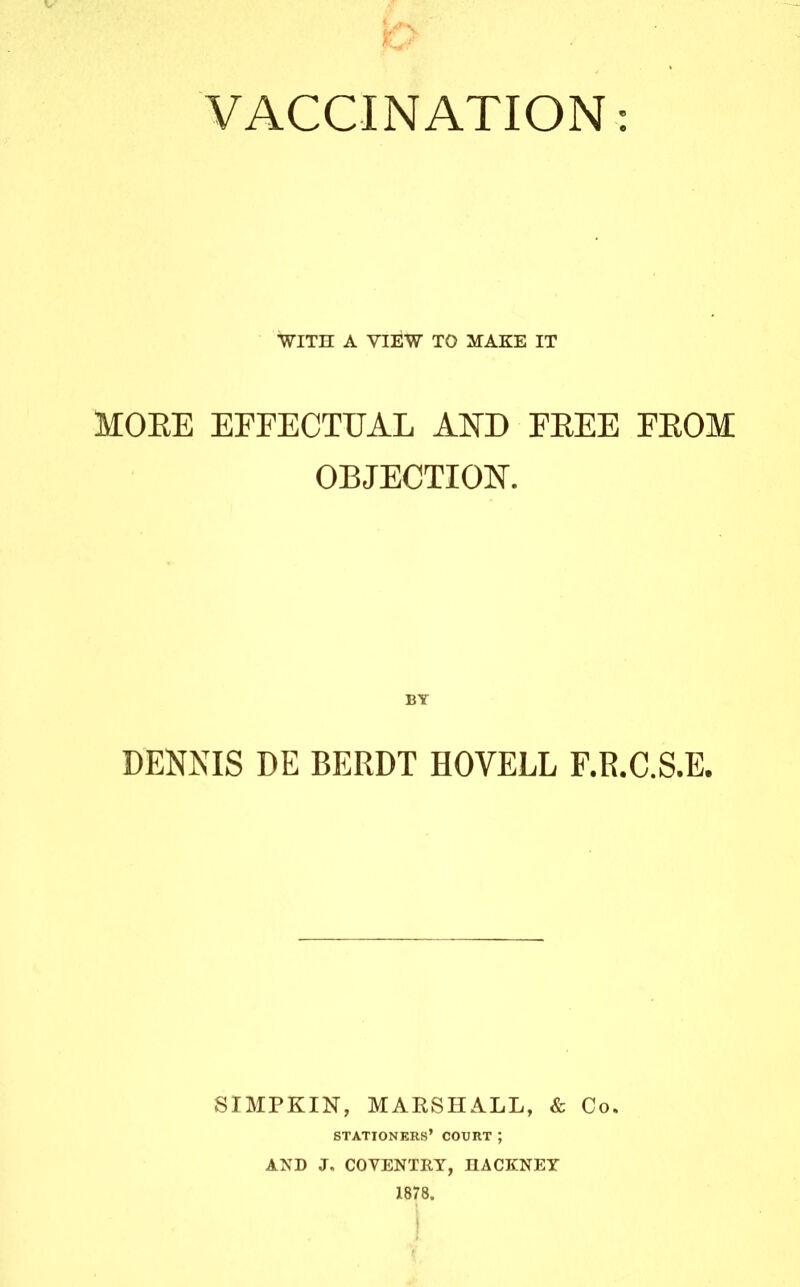 VACCINATION: WITH A VIEW TO MAKE IT MOEE EFFECTUAL AND EEEE FEOM OBJECTION. DENNIS DE BEEDT HOVELL F.R.C.S.E. SIMPKIN, MAKSHALL, & Co. stationers’ court ; AND J, COVENTRY, HACKNEY 1878.