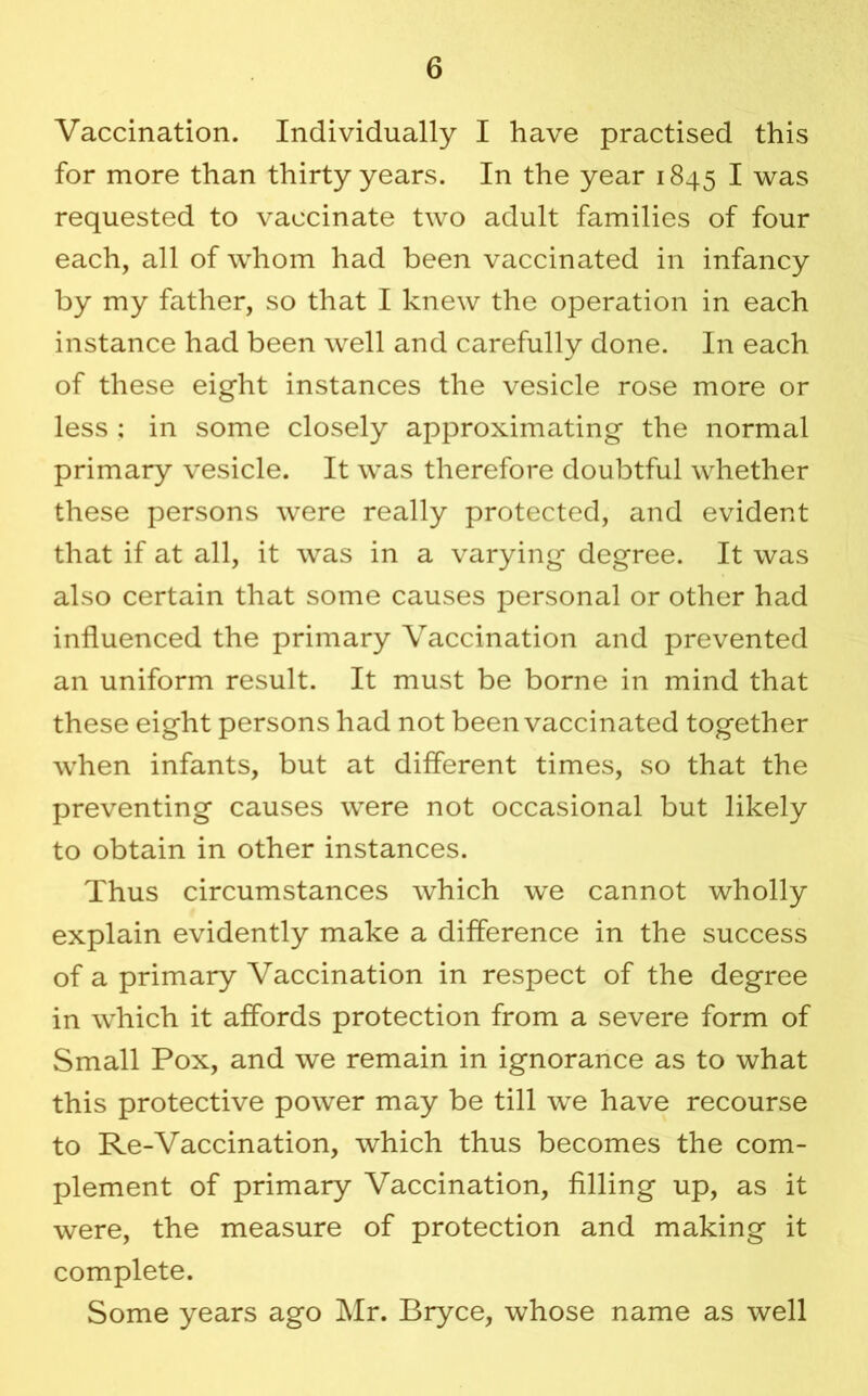 Vaccination. Individually I have practised this for more than thirty years. In the year 1845 I was requested to vaccinate two adult families of four each, all of whom had been vaccinated in infancy by my father, so that I knew the operation in each instance had been well and carefully done. In each of these eight instances the vesicle rose more or less ; in some closely approximating the normal primary vesicle. It w^as therefore doubtful whether these persons were really protected, and evident that if at all, it was in a varying degree. It was also certain that some causes personal or other had influenced the primary Vaccination and prevented an uniform result. It must be borne in mind that these eight persons had not been vaccinated together when infants, but at different times, so that the preventing causes were not occasional but likely to obtain in other instances. Thus circumstances which we cannot wholly explain evidently make a difference in the success of a primary Vaccination in respect of the degree in which it affords protection from a severe form of Small Pox, and we remain in ignorance as to what this protective power may be till we have recourse to Re-Vaccination, which thus becomes the com- plement of primary Vaccination, filling up, as it were, the measure of protection and making it complete. Some years ago Mr. Bryce, whose name as well