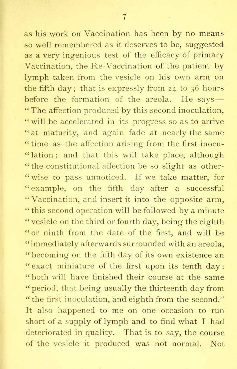 as his work on Vaccination has been by no means so well remembered as it deserves to be, suggested as a very ingenious test of the efficacy of primary Vaccination, the Re-Vaccination of the patient by lymph taken from the vesicle on his own arm on the fifth day; that is expressly from 24 to 36 hours before the formation of the areola. He says— “The affection produced by this second inoculation, “ will be accelerated in its progress so as to arrive “ at maturity, and again fade at nearly the same “ time as the affection arising from the first inocu- “lation; and that this will take place, although “ the constitutional affection be so slight as other- “ wise to pass unnoticed. If we take matter, for “ example, on the fifth day after a successful “Vaccination, and insert it into the opposite arm, “ this second operation will be followed by a minute “ vesicle on the third or fourth day, being the eighth “ or ninth from the date of the first, and will be “immediately afterwards surrounded with an areola, “becoming on the fifth day of its own existence an “ exact miniature of the first upon its tenth day : “both will have finished their course at the same “period, that being usually the thirteenth day from “the first inoculation, and eighth from the second.'' Jt also happened to me on one occasion to run short of a supply of lymph and to find what I had deteriorated in quality. That is to say, the course of the vesicle it produced was not normal. Not