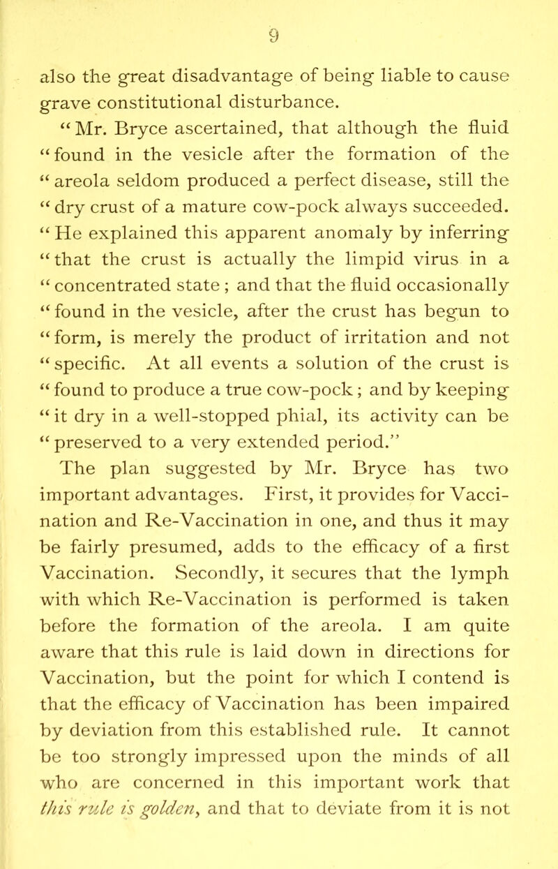 also the great disadvantage of being liable to cause grave constitutional disturbance. “ Mr. Bryce ascertained, that although the fluid “ found in the vesicle after the formation of the “ areola seldom produced a perfect disease, still the dry crust of a mature cow-pock always succeeded. “ He explained this apparent anomaly by inferring “ that the crust is actually the limpid virus in a “ concentrated state ; and that the fluid occasionally found in the vesicle, after the crust has begun to “ form, is merely the product of irritation and not “ specific. At all events a solution of the crust is found to produce a true cow-pock; and by keeping “ it dry in a well-stopped phial, its activity can be preserved to a very extended period.” The plan suggested by IMr. Bryce has two important advantages. First, it provides for Vacci- nation and Re-Vaccination in one, and thus it may be fairly presumed, adds to the efficacy of a first Vaccination. Secondly, it secures that the lymph with which Re-Vaccination is performed is taken before the formation of the areola. I am quite aware that this rule is laid down in directions for Vaccination, but the point for which I contend is that the efficacy of Vaccination has been impaired by deviation from this established rule. It cannot be too strongly impressed upon the minds of all who are concerned in this important work that this rule is golden^ and that to deviate from it is not