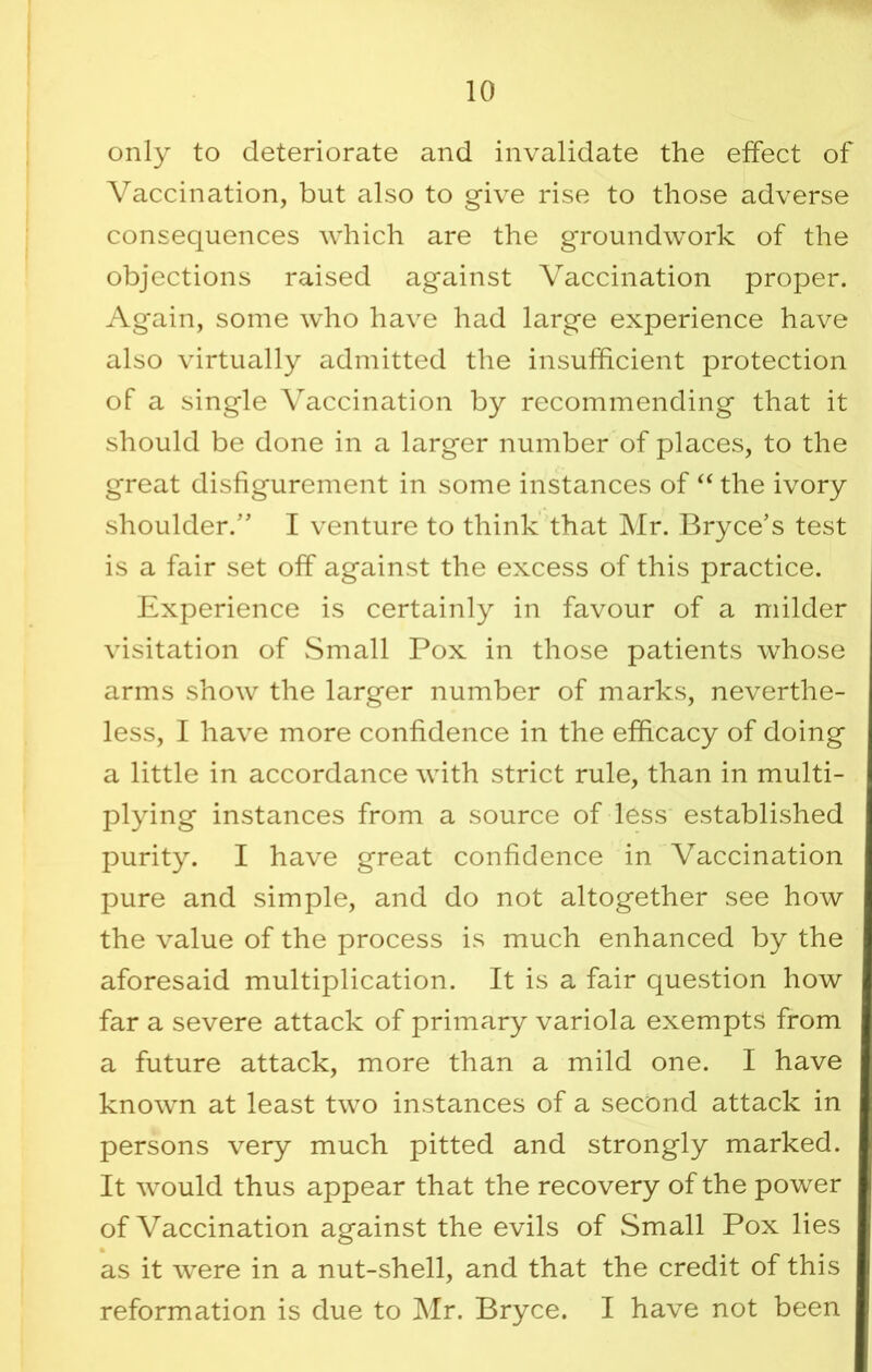 only to deteriorate and invalidate the effect of Vaccination, but also to give rise to those adverse consequences which are the groundwork of the objections raised against Vaccination proper. Again, some who have had large experience have also virtually admitted the insufficient protection of a single Vaccination by recommending that it should be done in a larger number of places, to the great disfigurement in some instances of ‘‘ the ivory shoulder.’’ I venture to think that Mr. Bryce’s test is a fair set off against the excess of this practice. Experience is certainly in favour of a milder visitation of wSmall Pox in those patients whose arms show the larger number of marks, neverthe- less, I have more confidence in the efficacy of doing a little in accordance with strict rule, than in multi- plying instances from a source of less established purity. I have great confidence in Vaccination pure and simple, and do not altogether see how the value of the process is much enhanced by the aforesaid multiplication. It is a fair question how far a severe attack of primary variola exempts from a future attack, more than a mild one. I have known at least two instances of a second attack in persons very much pitted and strongly marked. It would thus appear that the recovery of the power of Vaccination against the evils of Small Pox lies % as it were in a nut-shell, and that the credit of this reformation is due to Mr. Bryce. I have not been