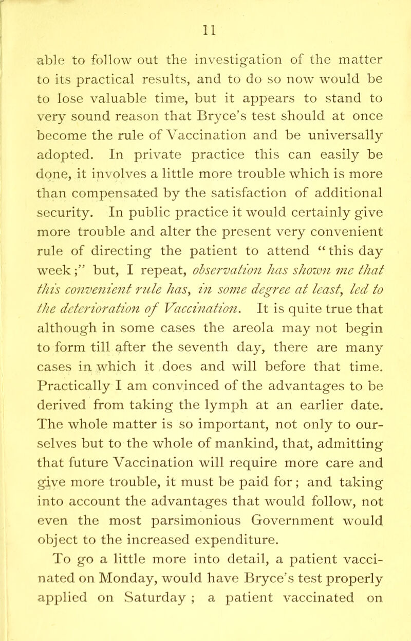 able to follow out the investigation of the matter to its practical results, and to do so now would be to lose valuable time, but it appears to stand to very sound reason that Bryce’s test should at once become the rule of Vaccination and be universally adopted. In private practice this can easily be done, it involves a little more trouble which is more than compensated by the satisfaction of additional security. In public practice it would certainly give more trouble and alter the present very convenient rule of directing the patient to attend this day weekbut, I repeat, observation has shown me that this eo7ivenient rzite haSy in some degree at teasty led to ttie deterioratio7i of Vaccination. It is quite true that although in some cases the areola may not begin to form till after the seventh day, there are many cases in which it does and will before that time. Practically I am convinced of the advantages to be derived from taking the lymph at an earlier date. The whole matter is so important, not only to our- selves but to the whole of mankind, that, admitting that future Vaccination will require more care and give more trouble, it must be paid for; and taking into account the advantages that would follow, not even the most parsimonious Government would object to the increased expenditure. To go a little more into detail, a patient vacci- nated on Monday, would have Bryce’s test properly applied on Saturday ; a patient vaccinated on