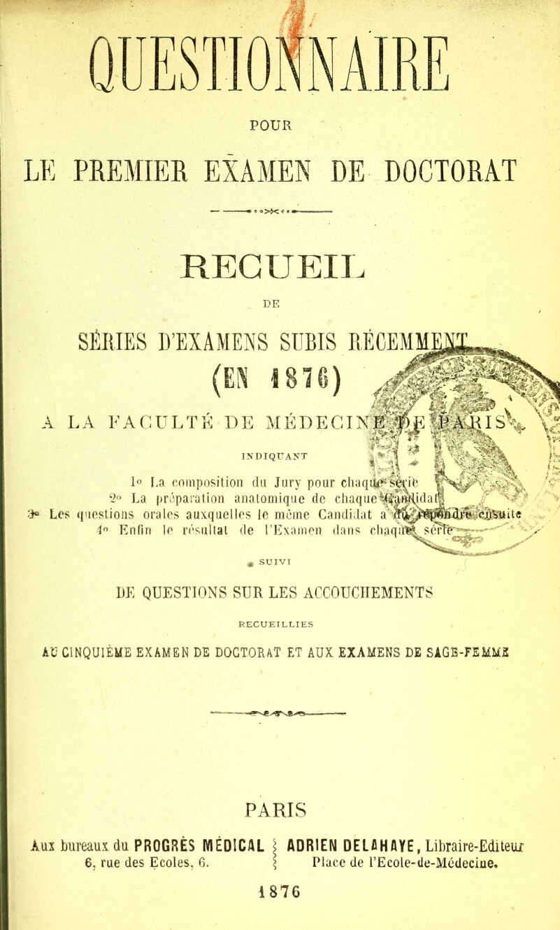 Q|] rn OKNAIRE POUR LE PREMIER EXAMEN DE DOCTORAT ' ' »>j< < « < RECUEIL DE SÉRIES D’EXAMENS SUBIS (EN 1810) * SUIVI A LA FACULTÉ DE MÉDECI INDIQUANT r.a composition du Jury pour chaq ‘2‘* La préparation anatomique de chaque Les (('lestions orales auxquelles le même Candidat a I Enfin le r('‘sultal de rExamen dans du DE QUESTIONS SUR LES ACCOUCHEMENTS RECUEILLIES AU CINQUIÈME EXAMEN DE DOCTORAT ET AUX EXAMENS DE SAGB-FEMMS PARIS Aux bureaux du PROGRÈS IVIEDICAL \ ADRIEN DELA HAYE, Libraire-Edi teiur 6, rue des Ecoles, 6. \ Place de l’Ecole-de-Médeciue, 1876