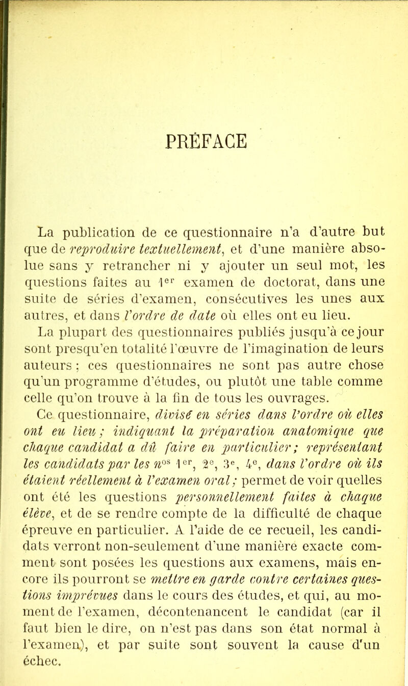 PRÉFACE La publication de ce questionnaire n’a d’autre but que de reproduire textuellement^ et d’une manière abso- lue sans y retrancher ni y ajouter un seul mot, les questions faites au 1®’’ examen de doctorat, dans une suite de séries d’examen, consécutives les unes aux autres, et dans Vordre de date où elles ont eu lieu. La plupart des questionnaires publiés jusqu’à ce jour sont presqu’en totalité l’œuvre de l’imagination de leurs auteurs ; ces questionnaires ne sont pas autre chose qu’un programme d’études, ou plutôt une table comme celle qu’on trouve à la fin de tous les ouvrages. Ce questionnaire, divisé en séries dans Vordre où elles ont eu lieu; indiquant la préparation anatomique que chaque candidat a dû faire en particulier ; représentant les candidats par les n^^ 2®, 3% 4®, dans Vordre où ils étaient réellement à Vexamen oral; permet de voir quelles ont été les questions personnellement faites à chaque élève^ et de se rendre compte de la difficulté de chaque épreuve en particulier. A Taide de ce recueil, les candi- dats verront non-seulement d’une manière exacte com- ment sont posées les questions aux examens, mais en- core ils pourront se mettre en garde contre certaines ques~ tions imprévues dans le cours des études, et qui, au mo- ment de l’examen, décontenancent le candidat (car il faut bien le dire, on n’est pas dans son état normal à l’examen), et par suite sont souvent la cause dùin échec.