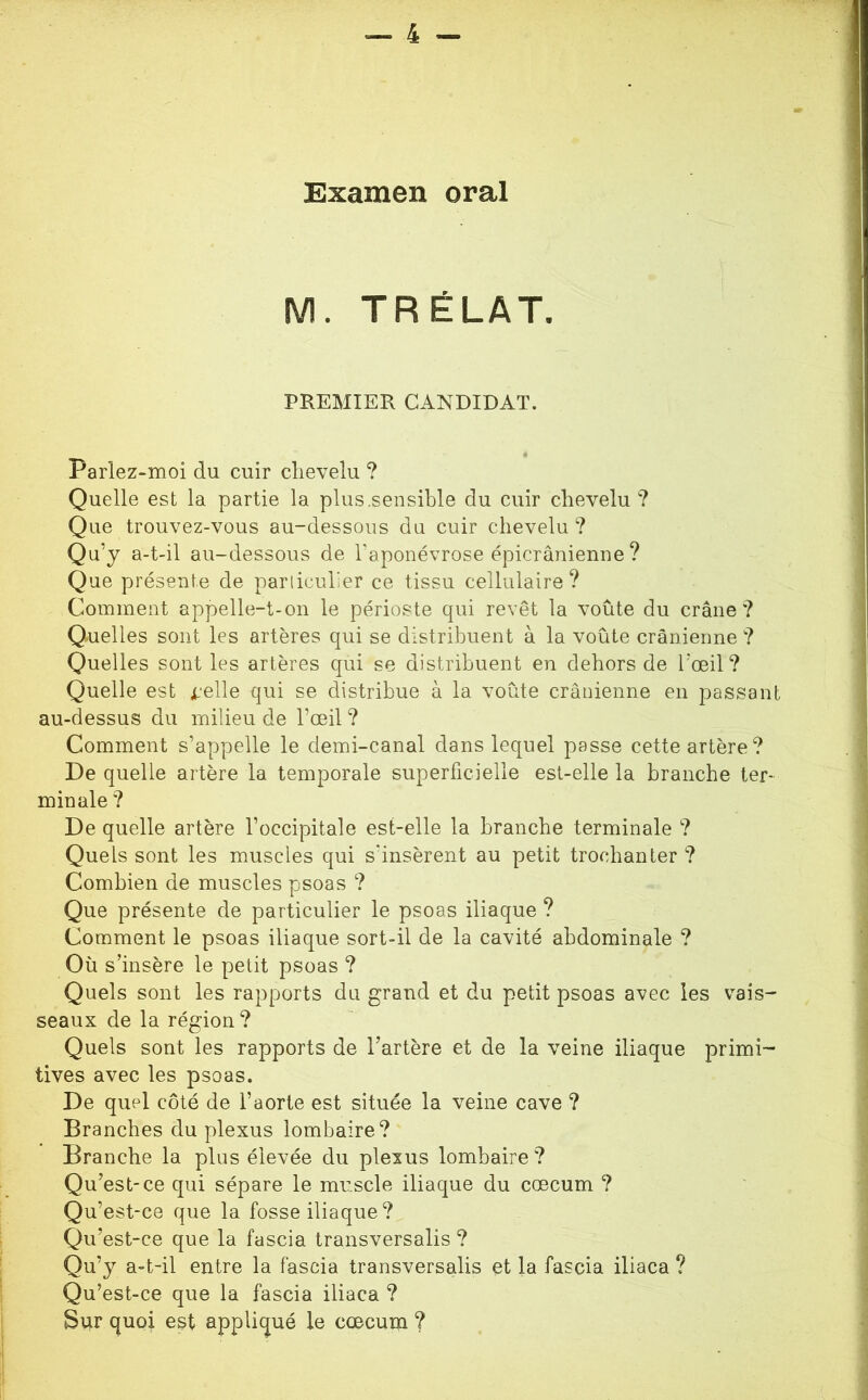 Examen oral M. TRÉLAT, PREMIER CANDIDAT. Parlez-moi du cuir clievelu ? Quelle est la partie la plus,sensible du cuir chevelu? Que trouvez-vous au-dessous du cuir chevelu? Qu’j a-t-il au-dessous de l’aponévrose épicranienne ? i Que présente de pariiculier ce tissu cellulaire? Comment appelle-t-on le périoste qui revêt la voûte du crâne? Quelles sont les artères qui se distribuent à la voûte crânienne ? Quelles sont les artères qui se distribuent en dehors de l'œil? Quelle est d’elle qui se distribue à la voûte crânienne en passant au-dessus du milieu de l’œil ? Comment s’appelle le demi-canal dans lequel passe cette artère? . ^ De quelle artère la temporale superficielle est-elle la branche ter- ; min ale ? De quelle artère l’occipitale est-elle la branche terminale ? ! Quels sont les muscles qui s’insèrent au petit trochanter ? j Combien de muscles psoas ? Que présente de particulier le psoas iliaque ? j Comment le psoas iliaque sort-il de la cavité abdominale ? Où s’insère le petit psoas ? j Quels sont les rapports du grand et du petit psoas avec les vais- j seaux de la région? I Quels sont les rapports de l’artère et de la veine iliaque primi- \ tives avec les psoas. | De quel côté de l’aorte est située la veine cave ? | Branches du plexus lombaire? Branche la plus élevée du plexus lombaire? ^ Qu’est-ce qui sépare le muscle iliaque du cæcum ? ' ’ Qu’e st-ce que la fosse iliaque ? 1 Qu’est-ce que la fascia transversalis ? ' Qu’j a-t-il entre la fascia transversalis et la fascia iliaca ? | Qu’est-ce que la fascia iliaca ? \ Sur quoi est appliqué le cæcum ?