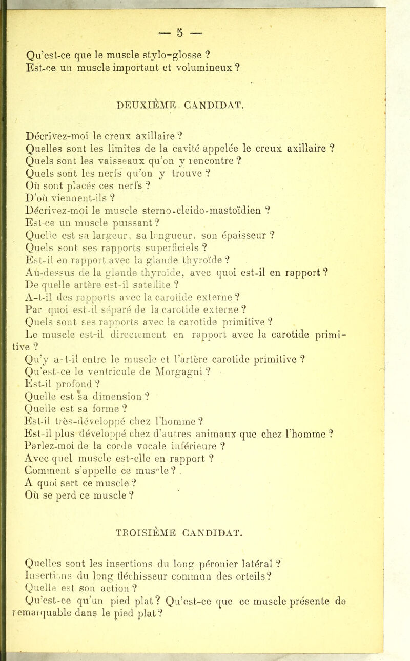 Qu’est-ce que le muscle stylo-glosse ? Est-ce un muscle important et volumineux ? DEUXIÈME CANDIDAT. Décrivez-moi le creux axillaire ? Quelles sont les limites de la cavité appelée le creux axillaire ? Quels sont les vaisseaux qu’on y rencontre ? Quels sont les nerfs qu’on y trouve ? Où sont placés ces nerfs ? D’où viennent-ils ? Décrivez-moi le muscle sterno-cleido-mastoïdien ? Est -ce un muscle puissant? Quelle est sa largeur, sa longueur, son épaisseur ? Quels sont ses rapports superficiels ? Est-il en rapport avec la glande thyroïde ? Au-dessus de la glande thyroïde, avec quoi est-il en rapport ? De quelle artère est-il satellite ? A-t-il des rapports avec la carotide externe ? Par quoi est-il séparé de la carotide externe? Quels sont ses rapports avec la carotide primitive ? Le muscle est-il direccement en rapport avec la carotide primi- tive ? Qu’y a-t-il entre le muscle et l’artère carotide primitive ? Qu’est-ce le ventricule de Morgagni ? Est-il profond ? Quelle est sa dimension? Quelle est sa forme ? Est-il très-développé chez l’homme? Est-il plus développé chez d’autres animaux que chez l’homm.e ? Parlez-moi de la corde vocale inférieure ? Avec quel muscle est-elle en rapport ? Comment s’appelle ce mus^de? . A quoi sert ce muscle ? Où se perd ce muscle ? TROISIÈME CANDIDAT. Quelles sont les insertions du long péronier latéral ? Iiisertims du long tléchisseur commun des orteils? Quelle est son action ? Qu’est-ce qu’un pied plat? Qu’est-ce que ce muscle présente de remaîquable dans le pied plat?