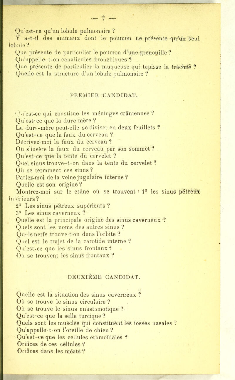 Qu'est-ce qu’un lobule pulmonaire ? Y a-t-il des animaux dont le poumon ne présente qu^uti'èèul lobule'? Que présente de particulier le poumon d’une grenouille ? Qu’appelle-t-on canalicules bronchiques ? Que présente de particulier la muqueuse qui tapisse la tradieé ? ^^)uelle est la structure d’un lobule pulmonaire ? PREMIER GAR^DIDAT. 'Ju*est-ce qui constitue les méninges crâniennes? Qu’est-ce que la dure-mère ? La durr-mère peut-elle se diviser en deux feuillets ? Qu’est-ce que la faux du cerveau ? Décrivez-moi la faux du cerveau ? Ou s’insère la faux du cerveau par son sommet ? Qu’est-ce que la tente du cervelet ? Quel sinus trouve-t-on dans la tente du cervelet 7 Où se terminent ces sinus? Parlez-moi delà veine jugulaire interne? Quelle est son origine? Montrez-moi sur le crâne où se trouvent* les sinus pétrèü^ intérieurs? 2‘^ Les sinus pétreux supérieurs ? 3*^ Les sinus caverneux ? Quelle est la principale origine des sinus caverneux ? Qtiels sont les noms des autres sinus ? Qmds nerfs trouve-t-on dans l’orbite ? Quel est le trajet de la carotide interne ? Qu'est-ce que les sinus frontaux? (Yi se trouvent les sinus frontaux ? DEUXIÈME CANDIDAT. Quelle est la situation des sinus caverneux ? Où se trouve le sinus circulaire ? Où se trouve le sinus anastomotique ?• Qu’est-ce que la selle turcique ? Quels sont les muscles qui constituënt les l'osses nasales ? Qu appelle-t-on l’oreille de chien? Qu'est-ce que les cellules etlimoïdales ? Orifices de ces cellules ? Orifices dans les méats?