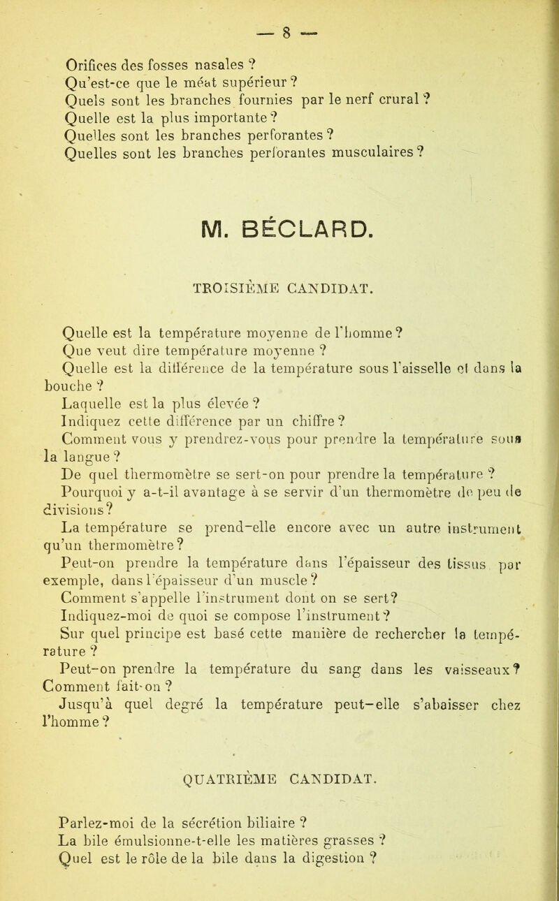 Orifices des fosses nasales ? Qii’estce que le méat supérieur? Quels sont les branches fournies par le nerf crural ? Quelle est la plus importante? Quelles sont les branches perforantes ? Quelles sont les branches perforantes musculaires? M. BÉCLARD. TKOÎSIÈME CANDIDAT. Quelle est la température moyenne derhomme? Que veut dire température moyenne ? Quelle est la dillérence de la température sous l’aisselle el dans la bouche ? Laquelle est la plus élevée ? Indiquez cette différence par un chiffre? Comment vous y prendrez-vous pour prendre la température sous la langue ? De quel thermomètre se sert-on pour prendre la température ? Pourquoi y a-t-il avantage à se servir d’un thermomètre do peu de divisions? La température se prend-elle encore avec un autre instrument qu’un thermomètre? Peut-on prendre la température dans l’épaisseur des tissus par exemple, dans l’épaisseur d’un muscle? Comment s’appelle l’instrument dont on se sert? Indiquez-moi de quoi se compose l’instrument ? Sur quel principe est basé cette manière de rechercher la tempé- rature ? Peut-on prendre la température du sang dans les vaisseaux? Comment lait^on? Jusqu’à quel degré la température peut-elle s’abaisser chez l’homme ? QUATÎIIÈME CANDIDAT. Parlez-moi de la sécrétion biliaire ? La bile émulsionne-t-elle les matières grasses ? Quel est le rôle de la bile dans la digestion ?