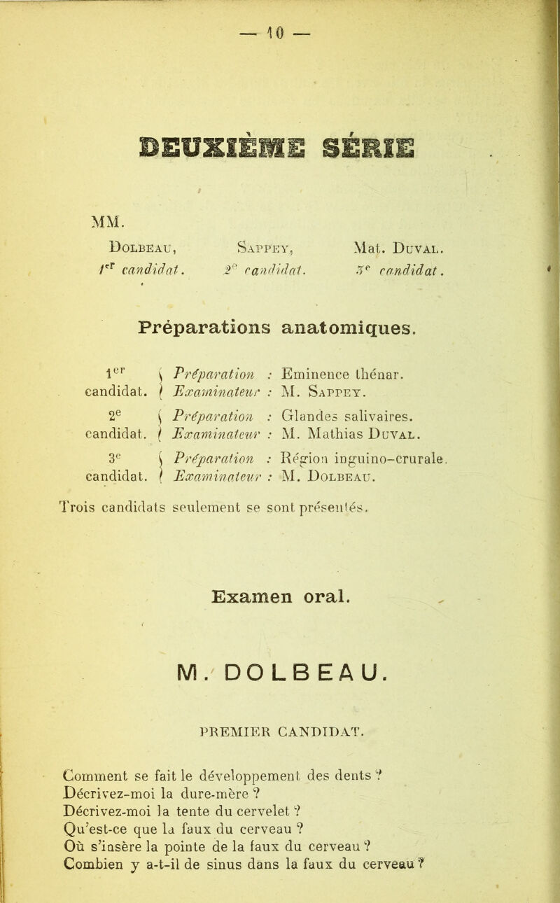 BEÜZIÉMÜ SÉEIE t MM. Dolbeau, Sappey, Mat. Duval. candidat. P' candidat. candidat. Préparations anatomiques. ler Préparation : candidat. \ JExarninateur : Eminence Ihénar. M. Sappey. 26 Préparation : candidat. } Examinateur : Glandes salivaires. M. Mathias Duval. candidat. Préparation : Région inguino-crurale. Examinateur : M. Dolbeau. Trois candidats seulement se sont présentés. Examen oral. M.'DOLBEAU. PREMIER CANDIDAT. Comment se fait le développement des dents ? Décrivez-moi la dure-mère ? Décrivez-moi la tente du cervelet ? Qu’est-ce que la faux du cerveau ? Où s’insère la pointe de la faux du cerveau? Combien y a-t-il de sinus dans la faux du cerveau ?