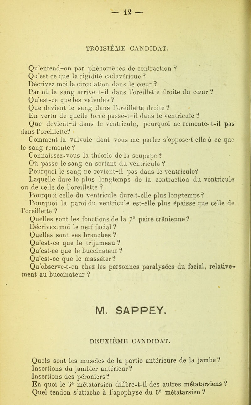 1 TROISIÈME CAKDIDAT. Qu’entend“on par phénomènes de contraction ? 1 Qu’est ce que la rigidité cadavérique ? M Décrivez-moi la circulation dans le cœur ? Par où le sang arrive-t-il dans l’oreillette droite du cœur ? .1 Qu’est-ce que les valvules ? i Que devient le sang dans l’oreillette droite? En vertu de quelle force passe-t-il dans le ventricule ? Que devient-il dans le ventricule^ pourquoi ne remonte- t-il pas ' dans l’oreillette? ; Comment la valvule dont vous me parlez s’oppose-t elle à ce que ' le sang remonte ? ^ Connaissez-vous la théorie de la soupape ? i Où passe le sang en sortant du ventricule ? Pourquoi le sang ne revient-il pas dans le ventricule? Laquelle dure le plus longtemps de la contraction du ventricule < ou de celle de l’oreillette ? q Pourquoi celle du ventricule dure-t-elle plus longtemps? ^ Pourquoi la paroi du ventricule est-elle plus épaisse que celle de i l’oreillette ? j Quelles sont les fonctions de la 7® paire crânienne? ■] Décrivez-moi le nerf facial ? Quelles sont ses branches ? ! Qu’est-ce que le trijumeau ? Qu’est-ce que le buccinateur? Qu’est-ce que le masséter? Qu’observe-t-on chez les personnes paralysées du facial, relative- j ment au buccinateur ? ^ M. SAPPEY. DEUXIEME CANDIDAT. Quels sont les muscles de la partie antérieure de la jambe? Insertions dujambier antérieur? Insertions des péroniers? En quoi le 5® métatarsien diffère-t-il des autres métatarsiens ? Quel tendon s’attache à Tapophysie du 5® métatarsien ?