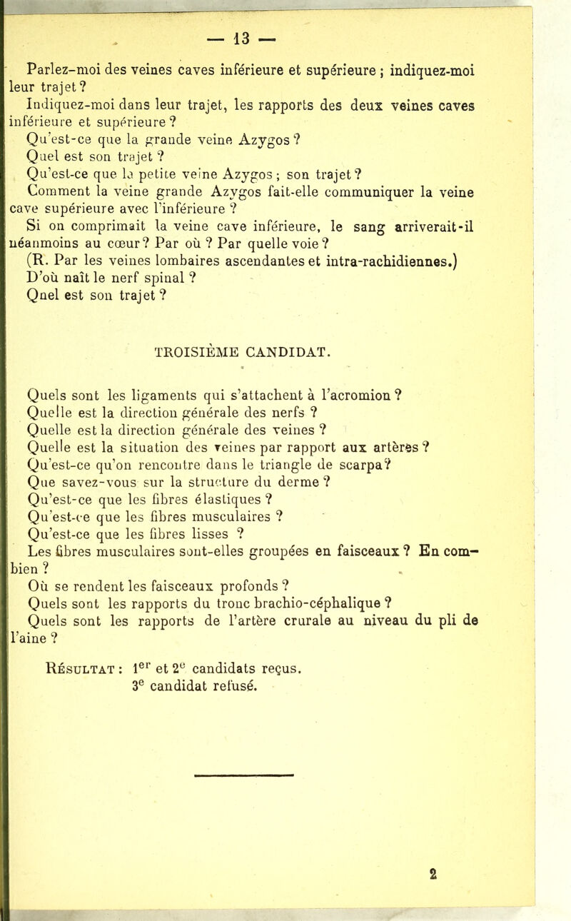 Parlez-moi des veines caves inférieure et supérieure ; indiquez-moi leur trajet? Indiquez-moi dans leur trajet, les rapports des deux veines caves inférieure et supérieure? Qu’est-ce que la grande veine Azygos? Quel est son trajet ? Qu’est-ce que la petite veine Azygos; son trajet? Comment la veine grande Azygos fait-elle communiquer la veine cave supérieure avec l’inférieure ? Si on comprimait la veine cave inférieure, le sang arriverait-il néanmoins au cœur? Par où ? Par quelle voie? (R. Par les veines lombaires ascendantes et intra-rachidiennes.) D’où naît le nerf spinal ? Quel est son trajet ? TROISIÈME CANDIDAT. Quels sont les ligaments qui s’attachent à l’acromion ? Quelle est la direction générale des nerfs ? Quelle est la direction générale des veines ? ' Quelle est la situation des reines par rapport aux artères? Qu’est-ce qu’on rencontre dans le triangle de scarpa? Que savez-vous sur la structure du derme? Qu’est-ce que les fibres élastiques ? Qu’est-ce que les fibres musculaires ? Qu’est-ce que les fibres lisses ? Les fibres musculaires sont-elles groupées en faisceaux ? En com- bien ? Où se rendent les faisceaux profonds ? Quels sont les rapports du tronc brachio-céphalique ? Quels sont les rapports de l’artère crurale au niveau du pli de l’aine ? Résultat ; et 2® candidats reçus. 3® candidat refusé. 2