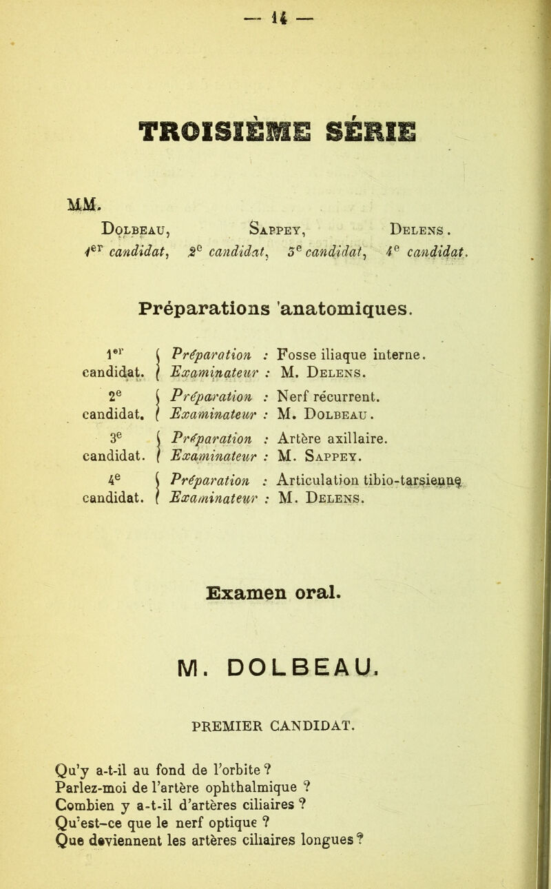 TROISIEME SERIE MM. Dolbeaü, Sappey, Delens . candidat, candidat^ 5^ candidat, candidat.. Préparations anatomiques. jor candidat. ( Préparation : Fosse iliaque interne. ( ^Examinateur : M. Delens. 2® candidat. ^ Préparation : Nerf récurrent. \ Examinateur : M. Dolbeau. 3® candidat. J Préparation : Artère axillaire. ( Examinaieii^r : M. Sappey. 4® candidat. ^ Préparation : Articulation tibio-tarsie^nq i Examinateur : M. Delens. Examen oral. M. DOLBEAU. PREMIER CANDIDAT. Qu’y a-t-il au fond de l’orbite ? Parlez-moi de l’artère opbthalmique ? Combien y a-t-il d’artères ciliaires ? Qu’est-ce que le nerf optique ? Que deviennent les artères ciliaires longues ?