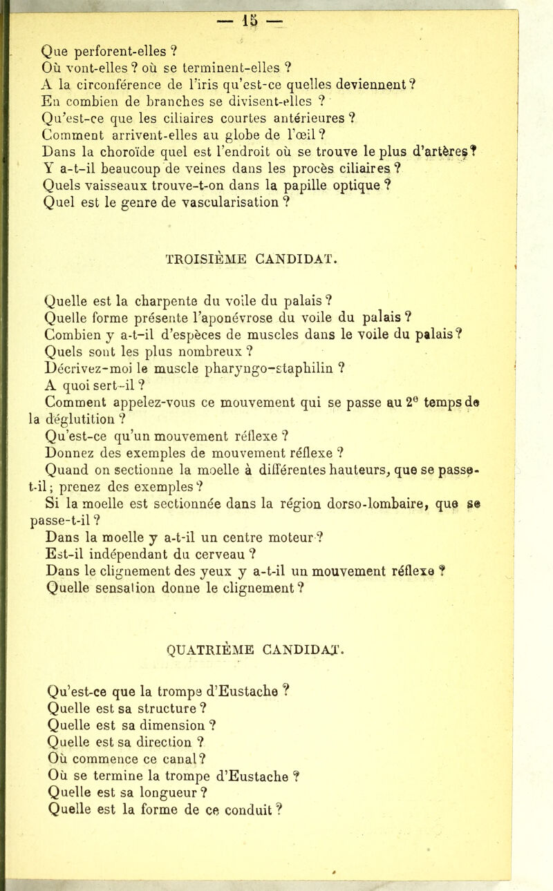 — -r Que perforent-elles ? Où vont-elles ? où se terminent-elles ? A la circonférence de Tiris qu’est-ce quelles deviennent? Eu combien de branches se divisent-elles ? QuY^st-ce que les ciliaires courtes antérieures ? Comment arrivent-elles au globe de l’œil? Dans la choroïde quel est l’endroit où se trouve le plus d’artères? Y a-t-il beaucoup de veines dans les procès ciliaires ? Quels vaisseaux trouve-t-on dans la papille optique ? Quel est le genre de vascularisation ? TROISIÈME CANDIDAT. Quelle est la charpente du voile du palais ? Quelle forme présente l’aponévrose du voile du palais ? Combien y a-t-il d’espèces de muscles dans le voile du palais? Quels sont les plus nombreux ? Décrivez-moi le muscle pharyngo-staphilin ? A quoi sert “il ? Comment appelez-vous ce mouvement qui se passe au 2® temps de la déglutition ? Qu’est-ce qu’un mouvement réflexe ? Donnez des exemples de mouvement réflexe ? Quand on sectionne la moelle à différentes hauteurs^ que se passe- t-il; prenez des exemples? Si la moelle est sectionnée dans la région dorso-lombaire, que se passe-t-il ? Dans la moelle y a-t-il un centre moteur ? Est-il indépendant du cerveau ? Dans le clignement des yeux y a-t-il un mouvement réflexe ? Quelle sensation donne le clignement? QUATRIÈME CANDIDAT’. Qu’est-ce que la trompe d’Eustache ? Quelle est sa structure ? Quelle est sa dimension ? Quelle est sa direction ? Où commence ce canal? Où se termine la trompe d’Eustache ? Quelle est sa longueur? Quelle est la forme de ce conduit ? â