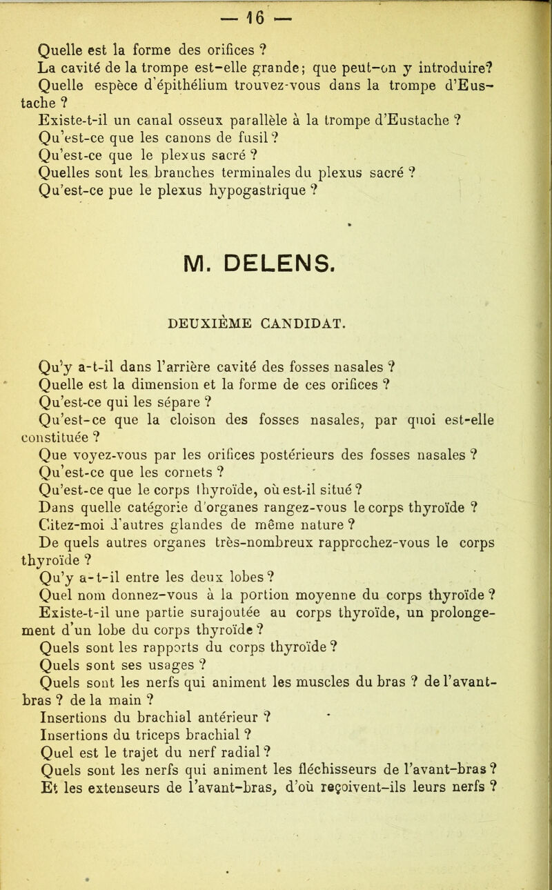 La cavité de la trompe est-elle grande; que peut-on y introduire? Quelle espèce d’épithélium trouvez-vous dans la trompe d’Eus- tache ? Existe-t-il un canal osseux parallèle à la trompe d’Eustache ? Qu’est-ce que les canons de fusil? Qu’est-ce que le plexus sacré ? Quelles sont les branches terminales du plexus sacré ? Qu’est-ce pue le plexus hypogastrique ? M. DELENS. DEUXIÈME CANDIDAT. Qu’y a-t-il dans l’arrière cavité des fosses nasales ? Quelle est la dimension et la forme de ces orifices ? Qu’est-ce qui les sépare ? Qu’est-ce que la cloison des fosses nasales, par quoi est-elle constituée ? Que voyez-vous par les orifices postérieurs des fosses nasales ? Qu’est-ce que les cornets ? Qu’est-ce que le corps Ihyroïde, où est-il situé? Dans quelle catégorie d’organes rangez-vous le corps thyroïde ? Citez-moi d’autres glandes de même nature ? De quels autres organes très-nombreux rapprochez-vous le corps thyroïde ? Qu’y a-t-il entre les deux lobes? Quel nom donnez-vous à la portion moyenne du corps thyroïde ? Existe-t-il une partie surajoutée au corps thyroïde, un prolonge- ment d’un lobe du corps thyroïde ? Quels sont les rapports du corps thyroïde ? Quels sont ses usages ? Quels sont les nerfs qui animent les muscles du bras ? de l’avant- bras ? de la main ? Insertions du brachial antérieur ? Insertions du triceps brachial ? Quel est le trajet du nerf radial ? Quels sont les nerfs qui animent les fléchisseurs de l’avant-bras? Et les extenseurs de l’avant-bras^ d’où reçoivent-ils leurs nerfs ?