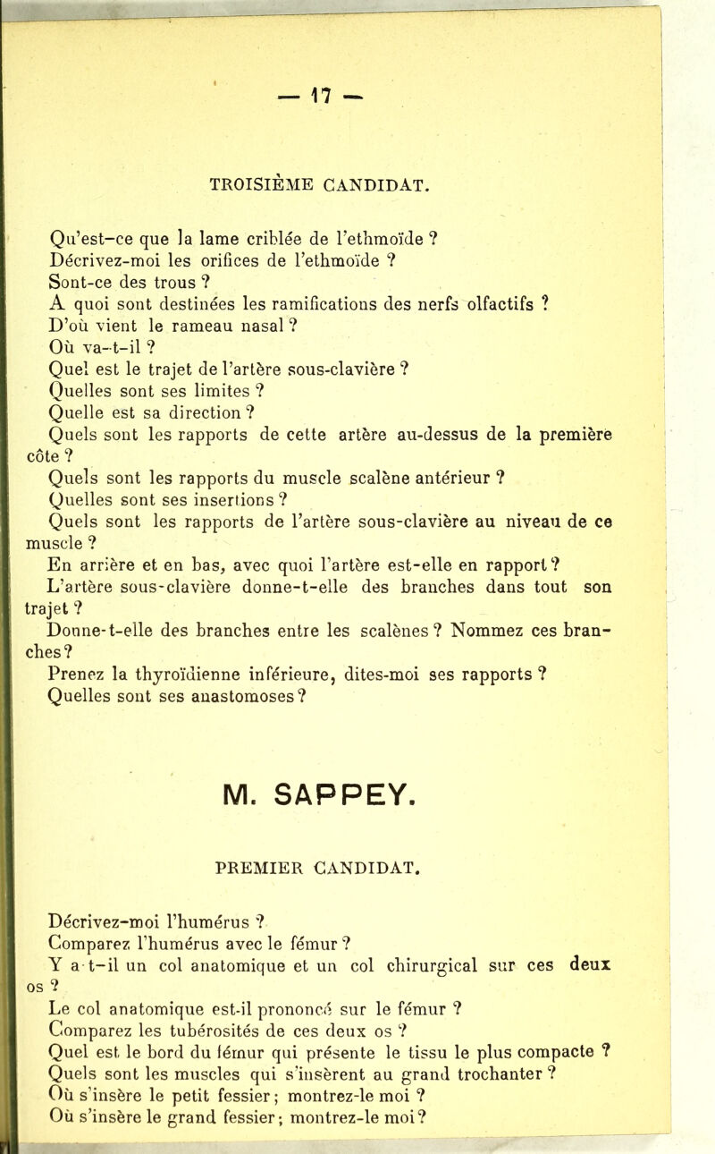 Qii’est-ce que la lame criblée de Tethmoïde ? Décrivez-moi les orifices de Tethmoïde ? Sont-ce des trous ? A quoi sont destinées les ramifications des nerfs olfactifs ? D’où vient le rameau nasal ? Où va-t-il ? Quel est le trajet de l’artère sous-clavière ? Quelles sont ses limites ? Quelle est sa direction ? Quels sont les rapports de cette artère au-dessus de la première côte ? Quels sont les rapports du muscle scalène antérieur ? Quelles sont ses insertions? Quels sont les rapports de l’artère sous-clavière au niveau de ce muscle ? En arrière et en bas, avec quoi l’artère est-elle en rapport? L’artère sous-clavière donne-t-elle des branches dans tout son trajet ? Donne-t-elle des branches entre les scalènes? Nommez ces bran- ches? Prenez la thyroïdienne inférieure, dites-moi ses rapports ? Quelles sont ses anastomoses? M. SAPPEY. PREMIER CANDIDAT. Décrivez-moi l’humérus ? Comparez l’humérus avec le fémur ? Y a t-il un col anatomique et un col chirurgical sur ces deux os ? Le col anatomique est-il prononcé sur le fémur ? Comparez les tubérosités de ces deux os ? Quel est le bord du fémur qui présente le tissu le plus compacte ? Quels sont les muscles qui s’insèrent au grand trochanter? Où s’insère le petit fessier ; montrez-le moi ? Où s’insère le grand fessier; montrez-le moi?