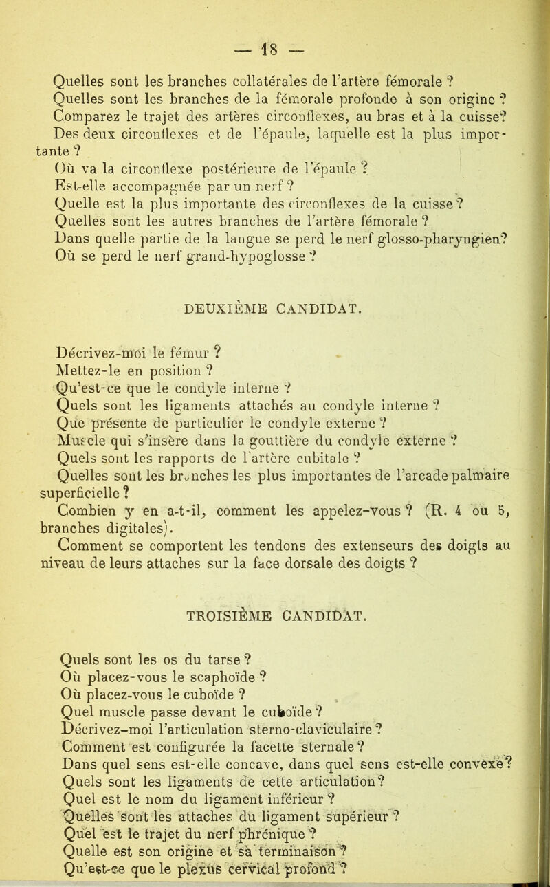 Quelles sont les branches collatérales de l’artère fémorale ? Quelles sont les branches de la fémorale profonde à son origine ? Comparez le trajet des artères circoiillexes, au bras et à la cuisse? Des deux circontlexes et de l’épaule, laquelle est la plus impor- tante ? Où va la circonüexe postérieure de l’épaule ? Est-elle accompagnée par un nerf ? Quelle est la plus importante des circonflexes de la cuisse ? Quelles sont les autres branches de l’artère fémorale ? Dans quelle partie de la langue se perd le nerf glosso-pharyngien? Où se perd le nerf grand-hypoglosse ? DEUXIÈME CANDIDAT. Décrivez-moi le fémur ? Mettez-le en position ? Qu’est-ce que le condyle interne ? Quels sont les ligaments attachés au condyle interne ? Que présente de particulier le condyle externe ? Muscle qui s’insère dans la gouttière du condyle externe ? Quels sont les rapports de l’artère cubitale ? Quelles sont les branches les plus importantes de l’arcade palmaire superficielle ? Combien y en a-t-il, comment les appelez-vous ? (R. 4 ou 5, branches digitales). Gomment se comportent les tendons des extenseurs des doigts au niveau de leurs attaches sur la face dorsale des doigts ? TROISIÈME CANDIDAT. Quels sont les os du tarse ? Où placez-vous le scaphoïde ? Où placez-vous le cuboïde ? Quel muscle passe devant le cuWide ? Décrivez-moi l’articulation sterno-claviculaire ? Comment est configurée la facette'sternale ? Dans quel sens est-elle concave, dans quel sens est-elle convexh? Quels sont les ligaments de cette articulation? Quel est le nom du ligament inférieur ? Quelles sont les attaches du ligament supérieur? Quel est le trajet du nerf phrénique ? Quelle est son origine et %a terminaison ? Qu’eçt-©e que le pie£üs cervical profond ?