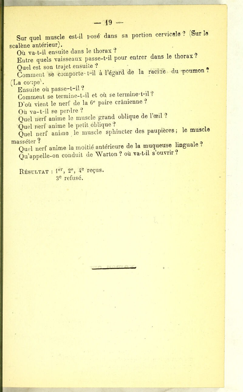 Sur quel muscle estûl posé dans sa portion cervicale ? iSur U scalène antérieur). Où va-t-il ensuite dans le thorax ? i i , o Entre quels vaisseaux passe-t-il pour entrer dans le thorax Quel est son trajet ensuite ? , « Comment comporte-l-il à l’égard de la racine du -poumon . (La cou.peL Ensuite où passe-t-il^ _ Comment se termine-t-il et où se termme-t-il r D’où vient le nerf de la 6^ paire crânienne? Où va-t-il se perrlre ? Quel nerf anime le muscle ^rand oblique de l œil / Quel nerf anime le petit oblique ? Quel nerf anime ^ le muscle sphincter des paupières masséter ? Quel nerf anime la moitié antérieure de la muqueuse Qu’appelle-on conduit de Warton? où va-t-il s’ouvrir ; le muscle linguale ? ? Résultat : reçus. 3® refusé.