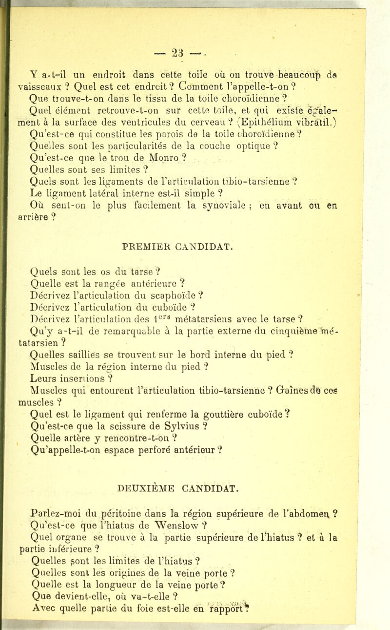 Y a-t-il un endroit dans cette toile où on trouve b'èaucou|) de vaisseaux ? Quel est cet endroit ? Comment l’appelle-t--on ? Que tiouve-t-on dans le tissu de la toile choroïdienne ? Quel élément retrouve-t-on sur cette toile, et qui existe egale- ment à la surface des ventricules du cerveau ? (Epithélium vibratil.) Qu’est-ce qui constitue les parois do la toile choroïdienne? Quelles sont les particularités de la couche optique ? Qu’est-ce que le trou de Monro ? Quelles sont ses limites ? Quels sont les ligaments de l’articulation tibio-tarsienne ? Le ligament latéral interne est-il simple ? Où sent-on le plus facilement la synoviale ; en avant ou en arrière ? PREMIER candidat. Quels sont les os du tarse ? Quelle est la rangée antérieure ? Décrivez l’articulation du scaphoïde? Décrivez l’articulation du cuboïde ? Décrivez l’articulation des métatarsiens avec le tarse? Qu’y a-t-il de remarquable à la partie externe du cinquième mé- tatarsien ? Quelles saillies se trouvent sur le bord interne du pied ? Muscles de la région interne du pied ? Leurs inseriions ? Muscles qui entourent l’articulation tibio-tarsienne ? Gaines de ces muscles ? Quel est le ligament qui renferme la gouttière cuboïde? Qu’est-ce que la scissure de Sylvius ? Quelle artère y rencontre-t-on ? Qu’appelle-t-on espace perforé antérieur ? DEUXIÈME CANDIDAT. Parlez-moi du péritoine dans la région supérieure de l’abdomen ? Qu’est-ce que Thiatus de Wenslow ? Quel organe se trouve à la partie supérieure de l’hiatus ? et à la partie inférieure ? Quelles ^ont les limites de l’hiatus ? Quelles sont les origines de la veine porte ? Quelle est la longueur de la veine porte? Que devient-elle, où va-t-elle ? Avec quelle partie du foie est-elle éù rapporté