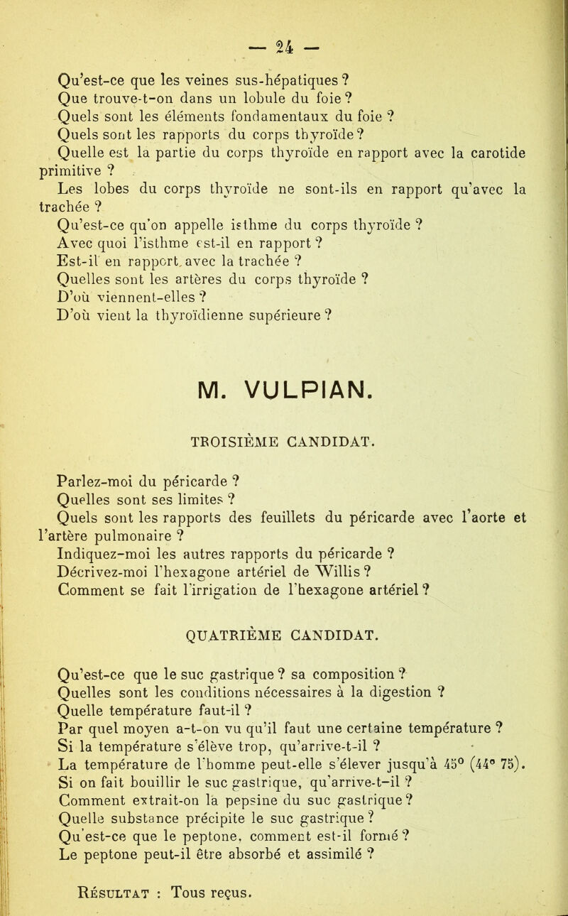 Qu’est-ce que les veines sus-hépatiques ? Que trouve-t-on dans un lobule du foie? Quels sont les éléments fondamentaux du foie ? Quels sont les rapports du corps thyroïde? Quelle est la partie du corps thyroïde en rapport avec la carotide primitive ? Les lobes du corps thyroïde ne sont-ils en rapport qu’avec la trachée ? Qu’est-ce qu’on appelle isthme du corps thyroïde ? Avec quoi l’isthme est-il en rapport ? Est-il en rapport, avec la trachée ? Quelles sont les artères du corps thyroïde ? D’où viennent-elles ? D’où vient la thyroïdienne supérieure ? M. VULPIAN. TROISIÈME CANDIDAT. Parlez-moi du péricarde ? Quelles sont ses limites ? Quels sont les rapports des feuillets du péricarde avec l’aorte et l’artère pulmonaire ? Indiquez-moi les autres rapports du péricarde ? Décrivez-moi l’hexagone artériel de Willis? Comment se fait l’irrigation de l’hexagone artériel ? QUATRIÈME CANDIDAT. Qu’est-ce que le suc gastrique ? sa composition ? Quelles sont les conditions nécessaires à la digestion ? Quelle température faut-il ? Par quel moyen a-t-on vu qu’il faut une certaine température ? Si la température s’élève trop, qu’arrive-t-il ? La température de l’homme peut-elle s’élever jusqu’à 45° (44® 75). Si on fait bouillir le suc gastrique, qu’arrive-t-il ? Comment evtrait-on la pepsine du suc gastrique? Quelle substance précipite le suc gastrique? Qu’est-ce que le peptone, comment est-il formé? Le peptone peut-il être absorbé et assimilé ? Résultat : Tous reçus.