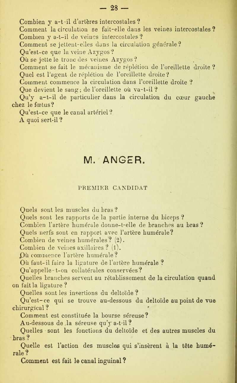 Combien y a-t-il d’artères intercostales? Comment la circulation se fait-elle dans les veines intercostales? Combien y a-t-il de veines intercostales ? Comment se jettent-elles dans la circulation générale? Qu’est-ce que la veine Azygos? Où se jette le tronc des veines Azygos? Comment se fait le mécanisme de réplétion de l’oreillette droite ? Quel est l’agent de réplétion de l’oreillette droite? Comment commence la circulation dans l’oreillette droite ? Que devient le sang; de l’oreillette où va-t-il ? Qu’y a-t-il de particulier dans la circulation du cœur gauche chez le fœtus? Qu’est-ce que le canal artériel? A quoi sert-il ? M. ANGER. PREMIER CANDIDAT Quels sont les muscles du bras ? Quels sont les rapports de la partie interne du biceps ? Combien l’artère humérale donne-t-elle de branches au bras ? Quels nerfs sont en rapport avec l’artère humérale? Combien de veines humérales? (2). Combien de veines axillaires ? (l). Qù commence l’artère humérale? Où faut-il faire la ligature de l’artère humérale ? Qu’appelle-t-on collatérales conservées? Quelles branches servent au rétablissement de la circulation quand on fait la ligature ? Quelles sont les insertions du deltoïde ? Qu’est-ce qui se trouve au-dessous du deltoïde au point de vue chirurgical ? ^ Comment est constituée la bourse séreuse? Au-dessous de ,1a séreuse qu’y a-t-il ? Quelles sont les fonctions du deltoïde et des autres muscles du bras ? Quelle est l’action des muscles qui s’insèrent à la tête humé- rale? Comment est fait le canal inguinal ?