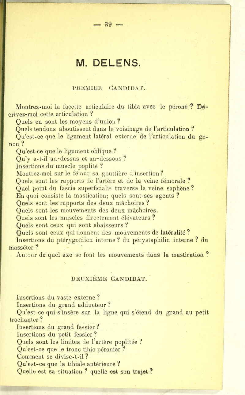 M. DELENS. PKEMIEK CANDIDAT. Montrez-moi ia facette articulaire du tibia avec le péroné ? Dé” crivez-moi cette articulation ? Quels en sont les moyens d’union? Quels tendons aboutissent dans le voisinage de l’articulation ? Qu’est-ce que le ligament latéral externe de l’articulation du ge- nou ? Qu’est-ce que le ligament oblique ? Qu’y a-t-il au-dessus et au-dessous ? Insertions du muscle poplité ? Montrez-moi sur le fémur sa gouttière d’insertion f Quels sont les rapports de l’artère et de la veine fémorale ? Quel point du fascia superficialis traverse la veine saphène ? En quoi consiste la mastication: quels sont ses agents ? Quels sont les rapports des deux mâchoires? Quels sont les mouvements des deux mâchoires. Quels sont les muscles directement élévateurs ? Quels sont ceux qui sont abaisseurs ? Quels sont ceux qui donnent des mouvements de latéralité ? Insertions du ptérygoïdien interne ? du pérystaphilin interne ? du masséter ? Autour de quel axe se font les mouvements dans la mastication ? DEUXIÈME CANDIDAT. Insertions du vaste externe ? Insertions du grand adducteur ? Qu’est-ce qui s’insère sur la ligne qui s’étend du grand au petit trochanter ? Insertions du grand fessier ? Insertions du petit fessier? Quels sont les limites de l’artère poplitée ? Qu’est-ce que le tronc tibio péronier ? Comment se divise-t-il? Qu’est-ce que la tihiale antérieure ? Quelle est sa situation ? quelle est son trajet ?