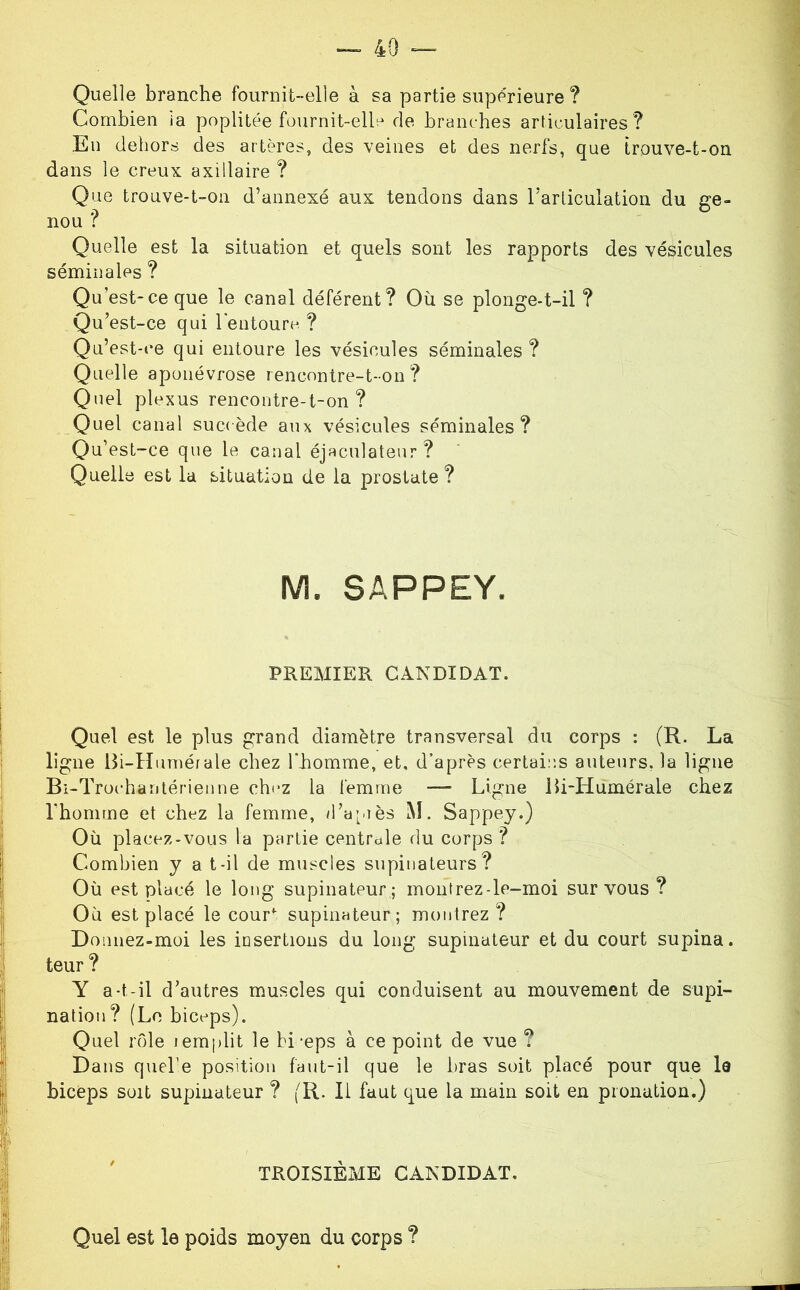 Quelle branche fournit-elle à sa partie supérieure ? Combien ia poplitée fournit-elle de branches articulaires ? En dehors des artères, des veines et des nerfs, que trouve-t-on dans le creux axillaire ? Que trouve-t-on d’annexé aux tendons dans rarliculation du ge- nou ? Quelle est la situation et quels sont les rapports des vésicules séminales ? Qu’est-ce que le canal déférent? Où se plonge-t-il ? Qu’est-ce qui lentoure ? Qu’est-ce qui entoure les vésicules séminales ? Quelle aponévrose rencnntre-t-on ? Quel plexus rencontre-t-on ? Quel canal succède aux vésicules séminales? Qu’est-ce que le canal éjaculateur? Quelle est la situation de la prostate ? M. SAPPEY. PREMIER CANDIDAT. j Quel est le plus grand diamètre transversal du corps : (R. La ligne Bi-Hurnérale chez l'homme, et, d’après certai:;s auteiirs, la ligne Bi-Trochanlérienne ch(‘Z la femme — Ligne iîi-Humérale chez I rhomtne et chez la femme, /l’apiès M. Sappey.) ' Où placez-vous la partie centrdle du corps? I Combien y a t-il de muscles supinateurs? Où est placé le long supinateur ; montrez-le-moi sur vous ? Où est placé le cour^ supinateur; montrez? Donnez-moi les insertions du long supinateur et du court supina. J teur ? Y a-t-il d’autres muscles qui conduisent au mouvement de supi- nation? (Le biceps). Quel rôle iemplit le bi-eps à ce point de vue ? Dans quel’e position fant-il que le bras soit placé pour que la biceps soit supinateur ? (R. Il faut que la main soit en pionation.) I i ' TROISIÈME CANDIDAT. I I Quel est le poids moyen du corps ?