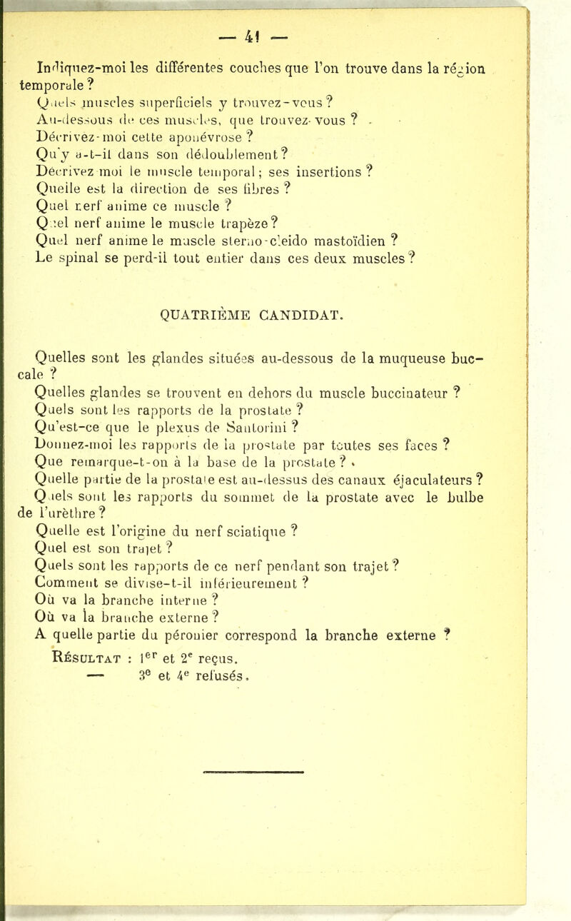 In^liqnez-moi les différentes couches que Ton trouve dans la région temporale ? Quels muscles superficiels y trouvez-vous? Au-dessous de ces muscles, que trouvez- vous ? - Décrivez-moi cette aponévrose? Qu'y a-t-ii dans son dédoublement? Décrivez moi le muscle temporal; ses insertions? Quelle est la direction de ses libres ? Quel r.erf‘ anime ce muscle ? Q iel nerf anime le muscle trapèze? Quel nerf anime le muscle steruo-cleido mastoïdien ? Le spinal se perd-ii tout entier dans ces deux muscles? QUATRIÈME CANDIDAT. Quelles sont les glandes situées au-dessous de la muqueuse buc- cale ? Quelles glandes se trouvent en dehors du muscle buccinateur ? Quels sont les rapports de la prostate ? Qu’est-ce que le plexus de Santorini ? Donnez-moi les rapports de la prostate par toutes ses faces ? Que remarque-t-on à la base de la prostate ? * Quelle partie de la prostate est au-dessus des canaux éjaculateurs ? Quels sont les rapports du sommet de la prostate avec le bulbe de Turèthre? Quelle est l’origine du nerf sciatique ? Quel est son trajet ? Quels sont les rapports de ce nerf pendant son trajet ? Comment se divise-t-il inférieurement ? Où va la branche interne ? Où va la branche externe? A quelle partie du péronier correspond la branche externe t Résultat : 1®'' et 2^ reçus. — 3® et 4® refusés.