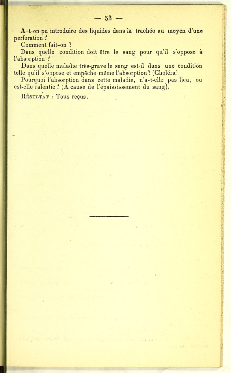 A-t-on pu introduire des liquides dans la trachée au moyen d’une perforation ? Comment fait-on ? Dans quelle condition doit être le sang pour qu’il s'oppose à l’absorption ? Dans quelle maladie très-grave le sang est-il dans une condition telle qu'il s’oppose et empêche même l’absorption? (Choléra). Pourquoi l’absorption dans cette maladie, n’a-t-elle pas lieu, ou est-elle ralentie ? (A cause de l’épaississement du sang).