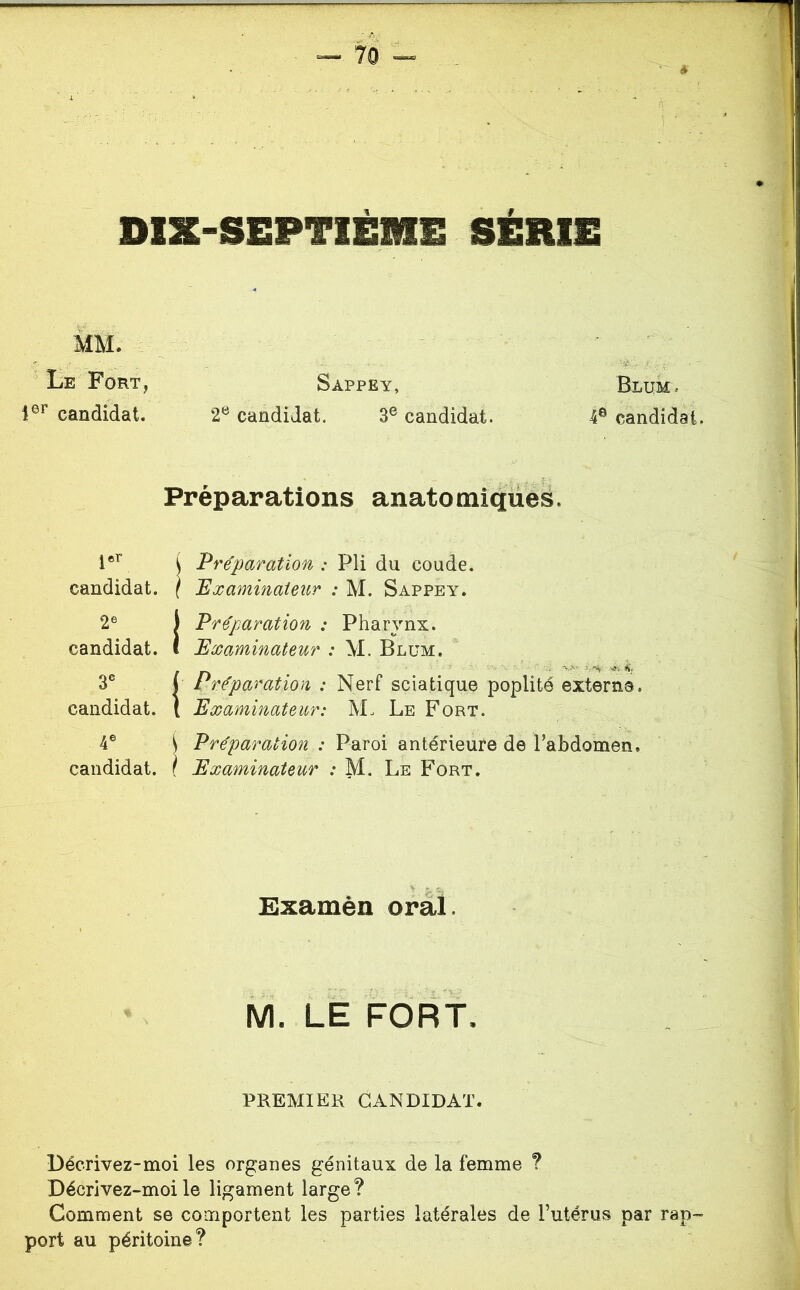 DIX-SEPTIÈME SÉRIE MM. Le Fort, Sappey, Blum, 1®^ candidat. 2® candidat. 3® candidat. 4® candidat. Préparations anatomiques. ( Préparation : Pli du coude. \ 'Examinateur : M. Sappey. t Préparation : Pharynx. Examinateur : M. Blum. t réparation : Nerf sciatique poplité externe. Examinateur: M. Le Fort. i Préparation : Paroi antérieure de Pabdomen. f Examinateur ; M. Le Fort. jer candidat. 2® candidat. 3® candidat. 4® candidat. Ëxamèn oral M. LE FORT. PREMIER CANDIDAT. Lécrivez-moi les organes génitaux de la femme ? Décrivez-moile ligament large? Comment se comportent les parties latérales de l’utérus par rap- port au péritoine?