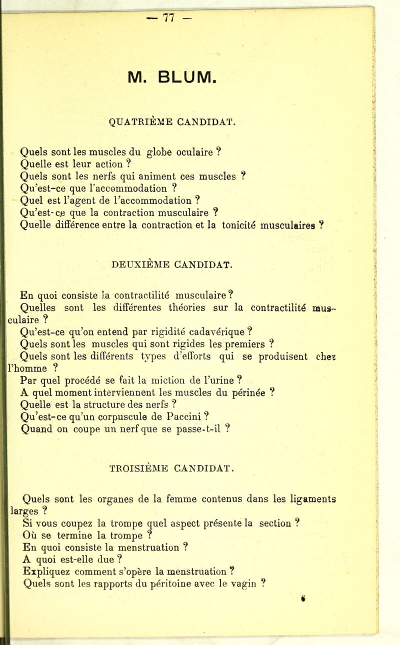 QUATRIÈME CANDIDAT. Quels sont les muscles du globe oculaire ? Quelle est leur action ? Quels sont les nerfs qui animent ces muscles ? Qu’est-ce que l’accommodation ? Quel est l’agent de l’accommodation ? Qu’est-c.e que la contraction musculaire ? Quelle différence entre la contraction et la tonicité musculaires ? DEUXIÈME CANDIDAT. En quoi consiste la contractilité musculaire? Quelles sont les différentes théories sur la contractilité mus- culaire ? Qu’est-ce qu’on entend par rigidité cadavérique ? Quels sont les muscles qui sont rigides les premiers ? Quels sont les différents types d’efforts qui se produisent ehe’Z l’homme ? Par quel procédé se fait la miction de l’urine ? A quel moment interviennent les muscles du périnée ? Quelle est la structure des nerfs ? Qu’est-ce qu’un corpuscule de Paccini ? Quand on coupe un nerf que se passe-t-il ? I TROISIÈME CANDIDAT. Quels sont les organes de la femme contenus dans les ligaments larges ? Si vous coupez la trompe quel aspect présente la section ? Ou se termine la trompe ? En quoi consiste la menstruation ? I A quoi est-elle due ? I Expliquez comment s’opère la menstruation ? I Quels sont les rapports du péritoine avec le vagin ? I i